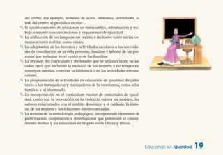 del centro. Por ejemplo, nombres de aulas, biblioteca, actividades, la
web del centro, el periódico escolar…
✎ El establecimiento de relaciones de intercambio, información y tra-
bajo conjunto con asociaciones y organismos de igualdad.
✎ La utilización de un lenguaje no sexista e inclusivo tanto en las co-
municaciones escritas como orales.
✎ La adaptación de los horarios y actividades escolares a las necesida-
des de conciliación de la vida personal, familiar y laboral de las per-
sonas que trabajan en el centro y de las familias.
✎ La revisión del currículum y materiales que se utilizan tanto en las
aulas para que incluyan la realidad de las mujeres y no tengan es-
tereotipos sexistas, como en la biblioteca o en las actividades extraes-
colares.
✎ La programación de actividades de educación en igualdad dirigidas
tanto a las trabajadoras y trabajadores de la enseñanza, como a las
familias y al alumnado.
✎ La incorporación en el currículum escolar de contenidos de igual-
dad, como son la prevención de la violencia contra las mujeres, los
saberes relacionados con el ámbito doméstico y el cuidado, la histo-
ria de las mujeres y las relaciones afectivo-sexuales.
✎ La revisión de la metodología pedagógica, incorporando elementos de
participación, cooperación e investigación que potencien el conoci-
miento mutuo y las relaciones de respeto entre chicas y chicos.
Educando en Igualdad 19
 