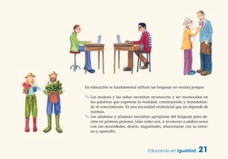 En educación es fundamental utilizar un lenguaje no sexista porque:
✎ Las mujeres y las niñas necesitan reconocerse y ser reconocidas en
las palabras que expresan la realidad, construyendo y transmitien-
do el conocimiento. Es una necesidad existencial que no depende de
normas.
✎ Las alumnas y alumnos necesitan apropiarse del lenguaje para de-
cirse en primera persona, tales como son, y reconocer a ambos sexos
con sus necesidades, deseos, inquietudes, relacionarse con su entor-
no y aprender.
Educando en Igualdad 21
 