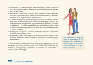 ✎ La realidad de las mujeres y las niñas sólo se hace visible cuando en
los libros de texto y en los contenidos escolares utilizamos el femeni-
no y el masculino.
✎ Nombrar a las mujeres, y no sólo a los hombres, en los contenidos
escolares significa subrayar simbólicamente su existencia y darles re-
levancia en el conjunto de los aprendizajes.
✎ A través del lenguaje podemos imaginar nuevas realidades, vislum-
brar otras maneras de hacer las cosas o de interpretar el mundo. Por
ejemplo cuando incorporamos la palabra médica, ministra, cuidador
o enfermero… se fueron abriendo nuevas posibilidades a profesiones
que tradicionalmente pertenecían a uno u otro sexo, abriendo puertas
a nuevos caminos.
✎ El lenguaje nos ayuda a concebir, nombrar e imaginar formas dife-
rentes de ser hombre y mujer.
✎ Nombrar a ambos sexos implica hablar de lo que las mujeres y los
hombres hacemos, creamos, sentimos, aportamos, sentimos y expe-
rimentamos.
Es imprescindible la utilización de un lenguaje que represente y esté ha-
bitado por mujeres y hombres para hacer visible su contribución, fo-
mentar la participación y convivencia en igualdad, así como evitar la
violencia y los estereotipos.
22 Educando en Igualdad
Sólo habitando el lenguaje
desde la experiencia de las
mujeres y los hombres po-
dremos proyectar el mundo
que entre todas y todos que-
remos construir.
 
