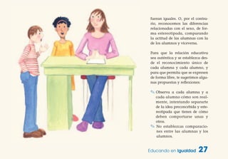 fueran iguales. O, por el contra-
rio, reconocemos las diferencias
relacionadas con el sexo, de for-
ma estereotipada, comparando
la actitud de las alumnas con la
de los alumnos y viceversa.
Para que la relación educativa
sea auténtica y se establezca des-
de el reconocimiento único de
cada alumna y cada alumno, y
para que permita que se expresen
de forma libre, te sugerimos algu-
nas propuestas y reflexiones:
✎ Observa a cada alumna y a
cada alumno cómo son real-
mente, intentando separarte
de la idea preconcebida y este-
reotipada que tienes de cómo
deben comportarse unas y
otros.
✎ No establezcas comparacio-
nes entre las alumnas y los
alumnos.
Educando en Igualdad 27
 