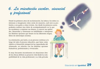 Educando en Igualdad 29
6. La orientación escolar, vivencial
y profesional
Desde los primeros años de escolarización, las niñas y los niños co-
mienzan a imaginarse cómo serán de mayores, cuál será su pro-
fesión y con quién y cómo vivirán. Así, desde los primeros cursos
podemos realizar una labor de acompañamiento en la que
les ayudemos a expresar sus deseos, a conocer sus aptitu-
des, desarrollar y entrenarse en habilidades e interpretar
las distintas opciones que tienen en las diferentes etapas,
libres de estereotipos sexistas.
La orientación, por tanto, es un proceso continuo a lo
largo de todo el proceso educativo, que tiene como
objetivo el desarrollo integral de las capacidades del
alumnado, en relación con las distintas opciones
formativas, profesionales y vivenciales.
Es muy frecuente encontrarnos en situaciones don-
de las chicas definen su proyecto vital desde la com-
patibilidad de la vida profesional y su vida privada
 