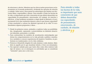 de relaciones y afectos. Mientras que los chicos suelen proyectarse exclu-
sivamente en el mundo profesional, olvidando las opciones de relación
y cuidado. Sobre unas y otros pesan los estereotipos que limitan sus elec-
ciones libres, responsables y plenas. Para atender a todas las facetas de
la vida, es importante que sean conscientes de que deben desarrollar sus
capacidades de pensamiento, emocionales, de cuidado, de relación y
afectivas. ¿Cómo podemos ayudarles a elegir desde la libertad y el reco-
nocimiento de lo que realmente desean y para lo que tienen capacidad?
¿Cómo enseñarles a valorar las distintas opciones de la vida? Te reco-
mendamos algunas propuestas e ideas…
✎ Desde los primeros cursos, anímales a explorar todas sus posibilida-
des, imaginando, sopesando y proyectándose en distintas situacio-
nes laborales, personales y sociales.
✎ Para contrarrestar los modelos de socialización estereotipados que
dictan los comportamientos en la vida privada y pública, muéstra-
les y ayúdales a conocer experiencias de mujeres y hombres, en pro-
fesiones no tradicionales y en la vida cotidiana.
✎ Potencia el desarrollo singular de cada alumna y cada alumno, fiján-
dote en aquello por lo que muestran interés y viven con entusiasmo.
✎ Ten especial cuidado para que tanto ellas como ellos realicen todo
tipo de tareas y no se estanquen en actividades que se consideran
“naturales” para uno u otro sexo.
30 Educando en Igualdad
Para atender a todas
las facetas de la vida,
es importante que sean
conscientes de que
deben desarrollar
sus capacidades
de pensamiento,
emocionales, de
cuidado, de relación
y afectivas
”
 