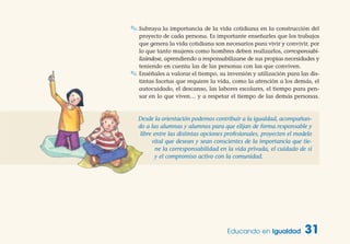 Educando en Igualdad 31
✎ Subraya la importancia de la vida cotidiana en la construcción del
proyecto de cada persona. Es importante enseñarles que los trabajos
que genera la vida cotidiana son necesarios para vivir y convivir, por
lo que tanto mujeres como hombres deben realizarlos, corresponsabi-
lizándose, aprendiendo a responsabilizarse de sus propias necesidades y
teniendo en cuenta las de las personas con las que conviven.
✎ Enséñales a valorar el tiempo, su inversión y utilización para las dis-
tintas facetas que requiere la vida, como la atención a los demás, el
autocuidado, el descanso, las labores escolares, el tiempo para pen-
sar en lo que viven… y a respetar el tiempo de las demás personas.
Desde la orientación podemos contribuir a la igualdad, acompañan-
do a las alumnas y alumnos para que elijan de forma responsable y
libre entre las distintas opciones profesionales, proyecten el modelo
vital que desean y sean conscientes de la importancia que tie-
ne la corresponsabilidad en la vida privada, el cuidado de sí
y el compromiso activo con la comunidad.
 