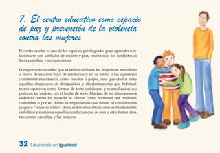 32 Educando en Igualdad
7. El centro educativo como espacio
de paz y prevención de la violencia
contra las mujeres
El centro escolar es uno de los espacios privilegiados para aprender a re-
lacionarse con actitudes de respeto y paz, resolviendo los conflictos de
forma pacífica y enriquecedora.
Es importante recordar que la violencia hacia las mujeres se manifiesta
a través de muchos tipos de conductas y no se limita a las agresiones
claramente manifiestas, como insultos o golpes, sino que abarca todas
aquellas situaciones de desigualdad y discriminatorias que habitual-
mente aparecen como formas de trato cotidianas y normalizadas que
padecen las mujeres por el hecho de serlo. Muchas de las situaciones de
violencia contra las mujeres se toleran como normales por tradición,
costumbre o por no darles la importancia que tienen al considerarlas
juegos o “cosas de niños”. Para evitar estas situaciones es fundamental
visibilizar y nombrar aquellas conductas que de una u otra forma aten-
tan contra las niñas y las mujeres.
 