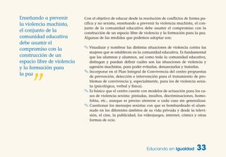 Con el objetivo de educar desde la resolución de conflictos de forma pa-
cífica y no sexista, enseñando a prevenir la violencia machista, el con-
junto de la comunidad educativa debe asumir el compromiso con la
construcción de un espacio libre de violencia y la formación para la paz.
Algunas de las medidas que podemos adoptar son:
✎ Visualizar y nombrar las distintas situaciones de violencia contra las
mujeres que se establecen en la comunidad educativa. Es fundamental
que las alumnas y alumnos, así como toda la comunidad educativa,
distingan y puedan definir cuáles son las situaciones de violencia y
agresión machistas, para poder evitarlas, denunciarlas y tratarlas.
✎ Incorporar en el Plan Integral de Convivencia del centro propuestas
de prevención, detección e intervención para el tratamiento de pro-
blemas de convivencia y, especialmente, para los de violencia sexis-
ta (psicológica, verbal y física).
✎ Es básico que el centro cuente con modelos de actuación para los ca-
sos de violencia sexista: pintadas, insultos, discriminaciones, homo-
fobia, etc., aunque es preciso atenerse a cada caso sin generalizar.
✎ Cuestionar los mensajes sexistas con que es bombardeado el alum-
nado en los diferentes ámbitos de su vida privada y desde la televi-
sión, el cine, la publicidad, los videojuegos, internet, cómics y otras
formas de ocio.
Educando en Igualdad 33
Enseñando a prevenir
la violencia machista,
el conjunto de la
comunidad educativa
debe asumir el
compromiso con la
construcción de un
espacio libre de violencia
y la formación para
la paz
”
 