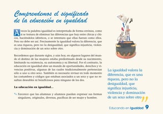 Educando en Igualdad 9
La igualdad valora la
diferencia, que es una
riqueza, pero no la
desigualdad, que
significa injusticia,
violencia y dominación
de un sexo sobre otro
”
Comprendemos el significado
de la educación en igualdad
Aveces la palabra igualdad es interpretada de forma errónea, como
si se tratara de eliminar las diferencias que hay entre chicas y chi-
cos, haciéndolos idénticos, o se intentara que ellas fueran como ellos.
Pero no debe ser así. Precisamente la igualdad valora la diferencia, que
es una riqueza, pero no la desigualdad, que significa injusticia, violen-
cia y dominación de un sexo sobre otro.
Recordemos que durante siglos, y aún hoy, en algunos lugares del mun-
do el destino de las mujeres estaba predestinado desde su nacimiento,
limitando su existencia, su autonomía y su libertad. Por el contrario, la
educación en igualdad abre un mundo de oportunidades, derechos y vi-
vencias positivas, algunas de las cuales tradicionalmente pertenecían
sólo a uno u otro sexo. También es necesario revisar en todo momento
las costumbres y códigos que estaban asociados a un sexo y que no re-
sultan deseables ni beneficiosos para ninguno de los dos.
La educación en igualdad…
✎ Favorece que las alumnas y alumnos puedan expresar sus formas
singulares, originales, diversas, pacíficas de ser mujer y hombre.
 