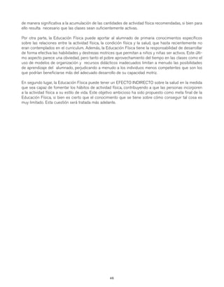 gdp CAP 3

7/12/07

10:13

Página 48

de manera significativa a la acumulación de las cantidades de actividad física recomendadas, si bien para
ello resulta necesario que las clases sean suficientemente activas.
Por otra parte, la Educación Física puede aportar al alumnado de primaria conocimientos específicos
sobre las relaciones entre la actividad física, la condición física y la salud, que hasta recientemente no
eran contemplados en el curriculum. Además, la Educación Física tiene la responsabilidad de desarrollar
de forma efectiva las habilidades y destrezas motrices que permitan a niños y niñas ser activos. Este último aspecto parece una obviedad, pero tanto el pobre aprovechamiento del tiempo en las clases como el
uso de modelos de organización y recursos didácticos inadecuados limitan a menudo las posibilidades
de aprendizaje del alumnado, perjudicando a menudo a los individuos menos competentes que son los
que podrían beneficiarse más del adecuado desarrollo de su capacidad motriz.
En segundo lugar, la Educación Física puede tener un EFECTO INDIRECTO sobre la salud en la medida
que sea capaz de fomentar los hábitos de actividad física, contribuyendo a que las personas incorporen
a la actividad física a su estilo de vida. Este objetivo ambicioso ha sido propuesto como meta final de la
Educación Física, si bien es cierto que el conocimiento que se tiene sobre cómo conseguir tal cosa es
muy limitado. Esta cuestión será tratada más adelante.

46

 