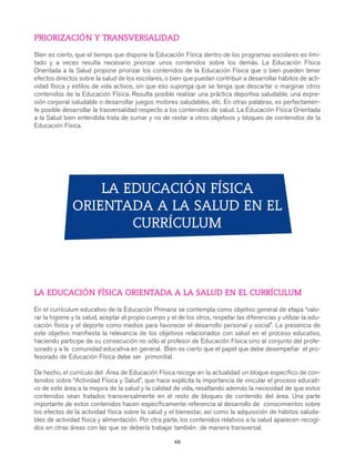 gdp CAP 3

7/12/07

10:13

Página 50

PRIORIZACIÓN Y TRANSVERSALIDAD
Bien es cierto, que el tiempo que dispone la Educación Física dentro de los programas escolares es limitado y a veces resulta necesario priorizar unos contenidos sobre los demás. La Educación Física
Orientada a la Salud propone priorizar los contenidos de la Educación Física que o bien pueden tener
efectos directos sobre la salud de los escolares, o bien que puedan contribuir a desarrollar hábitos de actividad física y estilos de vida activos, sin que eso suponga que se tenga que descartar o marginar otros
contenidos de la Educación Física. Resulta posible realizar una práctica deportiva saludable, una expresión corporal saludable o desarrollar juegos motores saludables, etc. En otras palabras, es perfectamente posible desarrollar la trasversalidad respecto a los contenidos de salud. La Educación Física Orientada
a la Salud bien entendida trata de sumar y no de restar a otros objetivos y bloques de contenidos de la
Educación Física.

LA EDUCACIÓN FÍSICA
ORIENTADA A LA SALUD EN EL
CURRÍCULUM

LA EDUCACIÓN FÍSICA ORIENTADA A LA SALUD EN EL CURRÍCULUM
En el currículum educativo de la Educación Primaria se contempla como objetivo general de etapa “valorar la higiene y la salud, aceptar el propio cuerpo y el de los otros, respetar las diferencias y utilizar la educación física y el deporte como medios para favorecer el desarrollo personal y social”. La presencia de
este objetivo manifiesta la relevancia de los objetivos relacionados con salud en el proceso educativo,
haciendo participe de su consecución no sólo al profesor de Educación Física sino al conjunto del profesorado y a la comunidad educativa en general. Bien es cierto que el papel que debe desempeñar el profesorado de Educación Física debe ser primordial.
De hecho, el currículo del Área de Educación Física recoge en la actualidad un bloque específico de contenidos sobre “Actividad Física y Salud”, que hace explícita la importancia de vincular el proceso educativo de este área a la mejora de la salud y la calidad de vida, resaltando además la necesidad de que estos
contenidos sean tratados transversalmente en el resto de bloques de contenido del área. Una parte
importante de estos contenidos hacen específicamente referencia al desarrollo de conocimientos sobre
los efectos de la actividad física sobre la salud y el bienestar, así como la adquisición de hábitos saludables de actividad física y alimentación. Por otra parte, los contenidos relativos a la salud aparecen recogidos en otras áreas con las que se debería trabajar también de manera transversal.
48

 