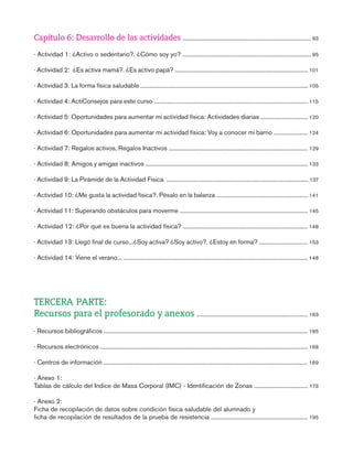 gdp intro-indice

7/12/07

10:49

Página 9

Capítulo 6: Desarrollo de las actividades ......................................................................................................... 93
· Actividad 1: ¿Activo o sedentario?. ¿Cómo soy yo? ......................................................................................................... 95
· Actividad 2: ¿Es activa mamá?. ¿Es activo papá? ............................................................................................................. 101
· Actividad 3: La forma física saludable ......................................................................................................................................... 105
· Actividad 4: ActiConsejos para este curso .............................................................................................................................. 115
· Actividad 5: Oportunidades para aumentar mi actividad física: Actividades diarias ....................................... 120
· Actividad 6: Oportunidades para aumentar mi actividad física: Voy a conocer mi barrio ............................ 124
· Actividad 7: Regalos activos, Regalos Inactivos .................................................................................................................. 129
· Actividad 8: Amigos y amigas inactivos ..................................................................................................................................... 133
· Actividad 9: La Pirámide de la Actividad Física. .................................................................................................................... 137
· Actividad 10: ¿Me gusta la actividad física?. Pésalo en la balanza ........................................................................... 141
· Actividad 11: Superando obstáculos para moverme ......................................................................................................... 145
· Actividad 12: ¿Por qué es buena la actividad física? ...................................................................................................... 148
· Actividad 13: Llegó final de curso...¿Soy activa? ¿Soy activo?. ¿Estoy en forma? ........................................ 153
· Actividad 14: Viene el verano... ....................................................................................................................................................... 148

TERCERA PARTE:
Recursos para el profesorado y anexos ........................................................................................... 163
· Recursos bibliográficos ....................................................................................................................................................................... 165
· Recursos electrónicos .......................................................................................................................................................................... 168
· Centros de información ....................................................................................................................................................................... 169
· Anexo 1:
Tablas de cálculo del Indice de Masa Corporal (IMC) - Identificación de Zonas ............................................ 173
· Anexo 2:
Ficha de recopilación de datos sobre condición física saludable del alumnado y
ficha de recopilación de resultados de la prueba de resistencia ............................................................................... 195

 