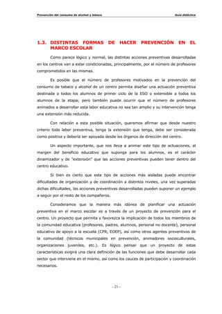 3UHYHQFLyQ GHO FRQVXPR GH DOFRKRO  WDEDFR *XtD GLGiFWLFD
  
HVFXHOD HV HO PDUFR TXH SXHGH RIUHFHU HO SURFHVR HGXFDWLYR VLVWHPiWLFR 
RUJDQL]DGR TXH PHMRU VH DGDSWH D ORV GLVWLQWRV PRPHQWRV HYROXWLYRV GH OD
SHUVRQD $GHPiV OD /2*6( HVWDEOHFH XQ PDUFR OHJDO OD (GXFDFLyQ SDUD OD
6DOXG GRQGH WUDEDMDU OD SUHYHQFLyQ GH VXVWDQFLDV QRFLYDV SDUD OD VDOXG
œ /RV SURIHVRUHV  GHPiV PLHPEURV GH OD FRPXQLGDG HGXFDWLYD SXHGHQ
FRQYHUWLUVH HQ DJHQWHV GH SUHYHQFLyQ GHELGR D OD FHUFDQtD H LQIOXHQFLD TXH
HMHUFHQ VREUH VXV DOXPQRV
œ /D HVFXHOD FRODERUD GLUHFWDPHQWH FRQ ORV SDGUHV HQ OD HGXFDFLyQ GH VXV
KLMRV SXGLHQGR GHVGH HVWD HVWUHFKD UHODFLyQ RULHQWDU D ODV IDPLOLDV HQ HO
GHVDUUROOR GH XQD DFFLyQ SUHYHQWLYD DGHFXDGD
œ /RV SURJUDPDV GH SUHYHQFLyQ TXH VH GHVDUUROOHQ GDUiQ UHVSXHVWD D
UHDOLGDGHV  VLWXDFLRQHV SUREOHPiWLFDV TXH QXHVWURV DOXPQRV H[SHULPHQWDQ
HQ VX YLGD FRWLGLDQD
 2%-(7,926 *(1(5$/(6 '( 18(675$ $78$,Ï1 35(9(17,9$
œ )RPHQWDU HO GHVDUUROOR GH KDELOLGDGHV  UHFXUVRV QHFHVDULRV SDUD
HQIUHQWDUVH GH IRUPD DGHFXDGD D ODV VLWXDFLRQHV UHODFLRQDGDV FRQ HO
FRQVXPR GH WDEDFR  DOFRKRO WDQWR HQ HO LQLFLR FRPR GH SURGXFLUVH pVWH
SRVWHULRUPHQWH
œ 3URPRFLRQDU OD VDOXG IRUPDQGR DFWLWXGHV SRVLWLYDV KDFLD VX PDQWHQLPLHQWR
œ (VWLPXODU DFWLWXGHV IDYRUDEOHV DO QR FRQVXPR
œ 5HWUDVDU OD HGDG GH LQLFLR HQ HO FRQVXPR GH WDEDFR  DOFRKRO H LQWHQWDU
HYLWDU HO SDVR GH OD H[SHULPHQWDFLyQ DO FRQVXPR FRWLGLDQR
$GDSWDFLyQ GH OD SURSXHVWD ¢4Xp TXHUHPRV FRQVHJXLU FRQ OD SUHYHQFLyQ HVFRODU 
$FWXDU HV SRVLEOH /D SUHYHQFLyQ GH ODV GURJRGHSHQGHQFLDV HQ OD RPXQLGDG (VFRODU 