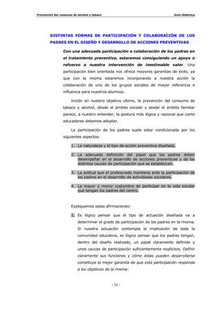 720$5 21,(1,$ '( /$ 1((6,'$' '( ,17(59(1,5
(62/$50(17(
/D IDVH LQLFLDO GH QXHVWUD DFWXDFLyQ SUHYHQWLYD GHEH VHU WRPDU FRQFLHQFLD
FODUD GH OD QHFHVLGDG GH LQWHUYHQLU HVFRODUPHQWH HQ OD SUHYHQFLyQ GHO
FRQVXPR GH WDEDFR  DOFRKRO
RPR KHPRV YLVWR DQWHULRUPHQWH H[LVWHQ UD]RQHV VXILFLHQWHV SDUD
DFWXDU SUHYHQWLYDPHQWH GHVGH HO HQWRUQR HGXFDWLYR $VXPLU HVDV UD]RQHV
YDORUDU SRVLWLYDPHQWH OD FDSDFLGDG GH LQIOXHQFLD TXH SRVHH HO HQWRUQR
HVFRODU FRQVLGHUDU TXH QXHVWUD DSRUWDFLyQ SXHGH  GHEH FRQWULEXLU
SRVLWLYDPHQWH D SRWHQFLDU DTXHOODV YDULDEOHV SHUVRQDOHV  VRFLDOHV TXH
DFW~DQ FRPR IDFWRUHV GH SURWHFFLyQ VRQ SDVRV TXH FRQVWLWXHQ XQD IDVH
SUHYLD H LPSUHVFLQGLEOH SDUD HO GLVHxR  SRVWHULRU GHVDUUROOR GH DFWXDFLRQHV
SUHYHQWLYDV
(VWD WRPD GH FRQFLHQFLD HVH VHU FRQVFLHQWHV GH OD QHFHVLGDG GH
DERUGDU GHVGH XQD ySWLFD HGXFDWLYD HO FRQVXPR GH WDEDFR  DOFRKRO VH
UHDOL]D FRPR HQ WRGR SURFHVR GH WRPD GH GHFLVLRQHV GH IRUPD SDXODWLQD 
SURJUHVLYD 6H GHEH GHVDUUROODU GHQWUR GH XQ SURFHVR GH GLVFHUQLPLHQWR 
YDORUDFLyQ TXH FRPR SURIHVLRQDOHV GH OD HGXFDFLyQ GHEHPRV UHDOL]DU
œ $VXPLU TXH HGXFDU HQ HO QR FRQVXPR R HQ HO FRQVXPR UHVSRQVDEOH
GH HVWDV VXVWDQFLDV HV WDUHD GH WRGR HGXFDGRU
œ $VXPLU TXH H[LVWH XQD GHPDQGD VRFLDO TXH UHTXLHUH XQD UHVSXHVWD
DGHFXDGD GHVGH HO HQWRUQR HVFRODU  TXH HV ODERU QXHVWUD
DWHQGHUOD HQ OD PHGLGD GH QXHVWUDV SRVLELOLGDGHV
œ $VXPLU TXH XQD HGXFDFLyQ LQWHJUDO OOHYD LPSOtFLWRV ORV SULQFLSDOHV
FRPSRQHQWHV GH OD SUHYHQFLyQ
(V XQD ODERU QHFHVDULD HQ WRGR HQVHxDQWH TXH DGHPiV VH VLHQWD
HGXFDGRU
-XQWR D HVWRV SODQWHDPLHQWRV PiV JHQHUDOHV FRQFHSWXDOHV R
LGHROyJLFRV QRV HQFRQWUDUHPRV HQ QXHVWUR SURFHVR GH WRPD GH GHFLVLRQHV
FRQ RWURV DVSHFWRV TXH VLQ GXGD GHEHUHPRV WHQHU HQ FXHQWD
œ ¢4Xp LPSOLFDFLRQHV RUJDQL]DWLYDV FRQOOHYD HO GHVDUUROOR GH
DFWXDFLRQHV SUHYHQWLYDV
 