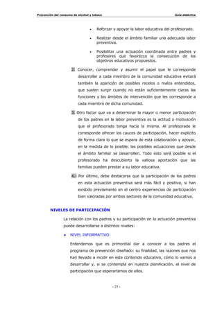 3UHYHQFLyQ GHO FRQVXPR GH DOFRKRO  WDEDFR *XtD GLGiFWLFD
  
œ ¢3XHGH VXSRQHU VX GHVDUUROOR XQD VREUHFDUJD D ORV D
VREUHFDUJDGRV SURJUDPDV HVFRODUHV
œ ¢4Xp WUDWDPLHQWR HGXFDWLYR GHEH GDUVH D OD SUHYHQFLyQ R GHVGH
TXp iUHDV VH GHEH LQWHUYHQLU
œ ¢1RV FRQVLGHUDPRV VXILFLHQWHPHQWH IRUPDGRV SDUD DFRPHWHU HVWH
WLSR GH LQLFLDWLYDV
7RGRV HVWRV LQWHUURJDQWHV  RWURV PiV TXH GHEHQ VXUJLU GHQWUR GH
XQD GHFLVLyQ GH HVWDV FDUDFWHUtVWLFDV VRQ ORV DVSHFWRV TXH FRPR
HGXFDGRUHV QRV OOHYDUtDQ D XQD WRPD GH SRVWXUD DQWH OD QHFHVLGDG GH
SRVLELOLWDU XQ WUDWDPLHQWR HGXFDWLYR GHO FRQVXPR QRFLYR GHO WDEDFR  HO
DOFRKRO
% 