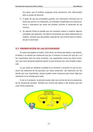 SHUPLWH
DERUGDU OD SUHYHQFLyQ GHVGH ORV FRQWHQLGRV SURSLRV GH FDGD DVLJQDWXUD
(Q ODV PLVPDV VH LQFOXHQ DVSHFWRV UHODFLRQDGRV FRQ OD VDOXG ORV
YDORUHV  HO RFLR 1XHVWUD LQWHUYHQFLyQ H[LJLUi XQD DGDSWDFLyQ GHO
3URHFWR XUULFXODU GH (WDSD  GH QXHVWUDV 3URJUDPDFLRQHV GH $XOD D
ODV QXHYDV LQWHQFLRQHV HGXFDWLYDV
8Q WUDWDPLHQWR LQWHUGLVFLSOLQDU SUHYHQWLYR GHQWUR GHO DXOD
LPSOLFDUtD
œ (O GLVHxR GH 8QLGDGHV 'LGiFWLFDV HVSHFtILFDV GLULJLGDV D
SUHYHQLU HO FRQVXPR GH WDEDFR  DOFRKRO R OD LQFOXVLyQ GH ORV
FRQWHQLGRV GH FDUiFWHU SUHYHQWLYR HQ ODV XQLGDGHV D
HODERUDGDV 
œ (O GHVDUUROOR GH PHWRGRORJtDV DGHFXDGDV  SRWHQFLDGRUDV GH
FDSDFLGDGHV  UHFXUVRV SHUVRQDOHV UHODFLRQDGDV FRQ ODV
SRVLEOHV VLWXDFLRQHV GH FRQVXPR
3/$1 '( $,Ï1 78725,$/
/D WXWRUtD GHEH FRQWHPSODUVH FRPR XQ HVSDFLR LGyQHR SDUD HO GHVDUUROOR
GH DFWXDFLRQHV SUHYHQWLYDV ([LVWHQ HQ OD DFWXDOLGDG DEXQGDQWHV
SXEOLFDFLRQHV TXH UHFRJHQ SURJUDPDV GH SUHYHQFLyQ GHQWUR GH ORV
SODQHV GH DFFLyQ WXWRULDO
'HVDUUROODU DFFLRQHV SUHYHQWLYDV GHVGH OD WXWRUtD UHTXHULUi HO
GLVHxR GH XQ SURJUDPD GH LQWHUYHQFLyQ D QLYHO WXWRULDO
È5($6  78725Ë$6 81$ $7,9,'$' 225',1$'$
/DV DFWLYLGDGHV GH QDWXUDOH]D SUHYHQWLYD SXHGHQ OOHYDUVH D FDER GH
IRUPD FRRUGLQDGD GiQGROH XQ WUDWDPLHQWR FXUULFXODU  WXWRULDO D OD YH]
 