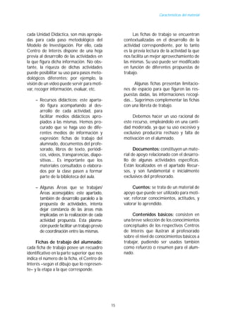 Características del material




cada Unidad Didáctica, son más apropia-                  Las fichas de trabajo se encuentran
das para cada paso metodológico del                 contextualizadas en el desarrollo de la
Modelo de Investigación. Por ello, cada             actividad correspondiente, por lo tanto
Centro de Interés dispone de una hoja               es la previa lectura de la actividad la que
previa al desarrollo de las actividades en          nos facilita un mejor aprovechamiento de
la que figura dicha información. No obs-            las mismas. Su uso puede ser modificado
tante, la riqueza de dichas actividades             en función de diferentes propuestas de
puede posibilitar su uso para pasos meto-           trabajo.
dológicos diferentes; por ejemplo, la
visión de un vídeo puede servir para moti-                 Algunas fichas presentan limitacio-
var, recoger información, evaluar, etc.             nes de espacio para que figuren las res-
                                                    puestas dadas, las informaciones recogi-
    – Recursos didácticos: este aparta-             das... Sugerimos complementar las fichas
      do figura acompañando al des-                 con una libreta de trabajo.
      arrollo de cada actividad, para
      facilitar medios didácticos apro-                  Debemos hacer un uso racional de
      piados a las mismas. Hemos pro-               este recurso, empleándolo en una canti-
      curado que se haga uso de dife-               dad moderada, ya que su uso excesivo y
      rentes medios de información y                exclusivo produciría rechazo y falta de
      expresión: fichas de trabajo del              motivación en el alumnado.
      alumnado, documentos del profe-
      sorado, libros de texto, periódi-                   Documentos: constituyen un mate-
      cos, vídeos, transparencias, diapo-           rial de apoyo relacionado con el desarro-
      sitivas... Es importante que los              llo de algunas actividades específicas.
      materiales consultados o elabora-             Están localizados en el apartado Recur-
      dos por la clase pasen a formar               sos, y son fundamental e inicialmente
      parte de la biblioteca del aula.              exclusivos del profesorado.

    – Algunas Áreas que se trabajan/                     Cuentos: se trata de un material de
      Áreas aconsejables: este apartado,            apoyo que puede ser utilizado para moti-
      también de desarrollo paralelo a la           var, reforzar conocimientos, actitudes, y
      propuesta de actividades, intenta             valorar lo aprendido.
      dejar constancia de las áreas más
      implicadas en la realización de cada               Contenidos básicos: consisten en
      actividad propuesta. Esta plasma-             una breve selección de los conocimientos
      ción puede facilitar un trabajo previo        conceptuales de los respectivos Centros
      de coordinación entre las mismas.             de Interés que ilustran al profesorado
                                                    sobre el nivel de conocimientos básicos a
     Fichas de trabajo del alumnado:                trabajar, pudiendo ser usados también
cada ficha de trabajo posee un recuadro             como refuerzo o resumen para el alum-
identificativo en la parte superior que nos         nado.
indica el número de la ficha, el Centro de
Interés –según el dibujo que lo represen-
te– y la etapa a la que corresponde.




                                               15
 