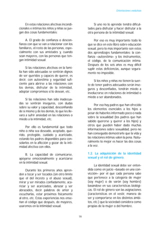 Orientaciones evolutivas




    En estas relaciones afectivas incondi-                Si uno no lo aprende tendrá dificul-
cionales e íntimas los niños y niñas se jue-         tades para disfrutar y hacer disfrutar a la
gan dos cosas fundamentales:                         otra persona de la intimidad sexual.

     A. El grado de confianza o descon-                   Por eso es muy importante todo lo
fianza con que se van a relacionar con los           que se dice en este libro sobre educación
familiares, el resto de las personas, espe-          sexual, pero lo más importante son estos
cialmente con sus amistades y, cuando                dos aprendizajes fundamentales: la con-
sean mayores, con las personas que ten-              fianza –autoestima– y los instrumentos,
gan intimidad sexual.                                el código, de la comunicación íntima.
                                                     Después de los seis años es muy difícil
      Si las relaciones afectivas en la fami-        suplir estas deficiencias, aunque segura-
lia han sido adecuadas se sentirán dignos            mente no imposible.
de ser queridos y capaces de querer, es
decir, con autoestima y seguridad sufi-                   Si los niños y niñas no tienen la suer-
ciente para abrirse a las relaciones con             te de tener padres adecuados serán inse-
los demás, disfrutar de la intimidad,                guros y desconfiados, tendrán miedo a
adoptar compromisos si lo desean, etc.               involucrarse en relaciones de intimidad o
                                                     miedo a ser abandonados.
     Si las relaciones han sido inadecua-
das se sentirán inseguros, con dudas
                                                           Por eso hay padres que han ofrecido
sobre su valor y capacidad, desconfiando
                                                     los elementos esenciales a los hijos a
de sí mismo y de los demás, lo que les lle-
                                                     pesar de haberles informado poco o nada
vará a sufrir ansiedad en las relaciones o
                                                     sobre la sexualidad (los padres que han
miedo a la intimidad, etc.
                                                     sabido quererse y querer a los hijos) y
                                                     otros que pueden haber dado muchas
     Por ello es fundamental que todo
                                                     informaciones sobre sexualidad, pero no
niño o niña sea deseado, aceptado, que-
rido, protegido, cuidado y acariciado,               han conseguido demostrarle que la vida y
estando los padres disponibles para con-             las relaciones íntimas valen la pena. Natu-
solarlos en la aflicción y gozar de la inti-         ralmente lo mejor es hacer las dos cosas
midad afectiva con ellos.                            a la vez.

     B. La capacidad de comunicarse,                 1.2. La adquisición de la identidad
apoyarse emocionalmente y acariciarse                sexual y el rol de género.
en la intimidad sexual.
                                                          La identidad sexual debe ser enten-
      Durante los primeros años apren-               dida como en juicio –basado en una con-
den a tocar y ser tocados (sin otro límite           vicción– por el que cada persona sabe
que el del incesto y el abuso sexual),               que pertenece a la categoría de mujer
mirar y ser mirados confiadamente, aca-              (soy mujer) o de varón (soy hombre)
riciar y ser acariciados, abrazar y ser              basándose en sus características biológi-
abrazados, decir palabras de amor y                  cas. El rol de género son las asignaciones
escucharlas, estar próximos físicamente              (características en el vestir, manera de
al otro, etc. Estas experiencias nos ense-           ser y comportarse en los distintos ámbi-
ñan el código que después, de mayores,               tos, etc.) que la sociedad considera como
usaremos en la intimidad sexual.                     propias de la mujer o del hombre.


                                                19
 