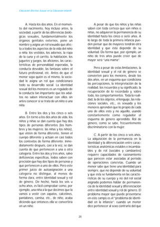 Educación Afectivo-Sexual en la Educación Infantil




      A. Hasta los dos años. En el momen-                      A pesar de que los niños y las niñas
to del nacimiento, hoy incluso antes, la                  saben con toda certeza que son niños o
sociedad, a partir de las diferencias bioló-              niñas, no adquieren la permanencia de su
gicas sexuales, fundamentalmente los                      identidad hasta los cinco o siete años. A
órganos genitales externos, pone un                       lo largo de toda la primera infancia pue-
nombre y asigna un rol sexuado que afec-                  den pensar que de mayores tendrán otra
ta a todos los aspectos de la vida del niño               identidad y que ésta depende de su
o niña: los vestidos, los adornos, la ropa                voluntad. De forma que, por ejemplo, un
de la cuna y el carrito, la habitación, los               niño de tres años puede creer que de
juguetes y juegos, las aficiones, las carac-              mayor será “una mama”.
terísticas de personalidad esperadas, la
conducta deseable, las fantasías sobre el                      Pero a pesar de estas limitaciones, la
futuro profesional, etc. Antes de que el                  identidad sexual y el rol de género se
menor sepa quién es el mismo, la socie-                   convierten para los menores, desde los
dad le asigna un rol que condicionará                     dos años, en un esquema que condiciona
todo su desarrollo social. La identidad                   las percepciones, la interpretación de la
sexual del los menores es un regulado de                  realidad, los recuerdos y su significado, la
la conducta tan importante que los adul-                  recuperación de lo recordado y, sobre
                                                          todo, los comportamientos. Toda la reali-
tos no saben interactuar con ellos sin
                                                          dad, la de los objetos, el lenguaje, las rela-
antes conocer si se trata de un niño o una
                                                          ciones sociales, etc., es sexuada y los
niña.
                                                          menores aprenden que lo propio de cada
                                                          uno de ellos esto y no aquello, usando
     B. Entre los dos y los cinco o seis
                                                          constantemente como regulador el
años. En torno a los dos años de vida, los
                                                          esquema de género aprendido. Rol de
niños y niñas se dan cuenta que hay dos
                                                          género, como se sabe, frecuentemente
tipos de personas diferentes (los hom-
                                                          discriminatorio con la mujer.
bres y las mujeres; las niñas y los niños),
que visten de forma diferente, tienen el                        C. A partir de los cinco o seis años.
cuerpo diferente y actúan en casi todos                   La adquisición de la permanecía en la
los contextos de forma diferente. Inme-                   identidad y la diferenciación entre carac-
diatamente después, casi a la vez, se dan                 terísticas anatómicas estables e incambia-
cuenta de que pertenecen a una o otra                     bles y de rol (sociales y cambiantes)
categoría. Entre los dos y tres años, salvo               requiere capacidades de razonamiento
deficiencias específicas, todos saben con                 que parecen estar asociadas al periodo
precisión que hay dos tipos de personas y                 de operaciones concretas. Cuando un
que pertenecen a uno de ellos. Pero este                  menor sabe que tiene una identidad para
primer juicio de autoasignación a una                     siempre, que no depende de su voluntad
categoría no distingue, al menos de                       y que ésta se fundamenta en las caracte-
forma clara, entre identidad sexual y rol                 rísticas de su cuerpo y no del rol social
de género. De hecho, hasta los seis u                     asignado podemos hablar de permanen-
ocho años, es fácil comprobar como, por                   cia de la identidad sexual y diferenciación
ejemplo, una niña a la que decimos que la                 entre identidad sexual y rol de género. El
vamos a vestir con zapatos, calcetines,                   problema mayor que puede presentarse
pantalones, camisa, etc., de niño, acaba                  en este campo es el “problema de identi-
diciendo que entonces ella se convertiría                 dad en la infancia”: cuando un menor
en un niño.                                               dice pertenecer al sexo contrario del que


                                                     20
 