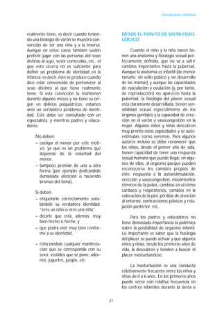 Orientaciones evolutivas




realmente tiene, es decir cuando tenien-             DESDE EL PUNTO DE VISTA FISIO-
do una biología de varón se muestra con-             LÓGICO
vencido de ser una niña y a la inversa.
Aunque en estos casos también suelen                       Cuando el niño y la niña nacen tie-
preferir jugar con las personas del sexo             nen una anatomía y fisiología sexual per-
distinto al suyo, vestir como ellas, etc., el        fectamente definida, que no va a sufrir
que esto ocurra no es suficiente para                cambios importantes hasta la pubertad.
definir un problema de identidad en la               Aunque la anatomía es infantil (de menor
infancia; es decir, éste se produce cuando           tamaño, sin vello púbico y sin desarrollo
dice estar convencido de pertenecer al               de las mamas) y aunque las capacidades
sexo distinto al que tiene realmente                 de eyaculación y ovulación (y, por tanto,
tiene. Si esta convicción la mantienen               de reproducción) no aparecen hasta la
durante algunos meses y no tiene su ori-             pubertad, la fisiología del placer sexual
gen en delirios psiquiátricos, estamos               está claramente desarrollada: tienen sen-
ante un verdadero problema de identi-                sibilidad sexual especialmente de los
dad. Este debe ser consultado con un                 órganos genitales y la capacidad de erec-
especialista, y mientras padres y educa-             ción en el varón y vasocongestión en la
dores:                                               mujer. Algunos niños y niñas descubren
                                                     muy pronto estas capacidades y se auto-
     No deben:                                       estimulan, como veremos. Para algunos
     – castigar al menor por este moti-              autores incluso se debe reconocer que
       vo, ya que es un problema que                 los niños, desde el primer año de vida,
       depende de la voluntad del                    tienen capacidad de tener una respuesta
       menor.                                        sexual humana que puede llegar, en algu-
     – tampoco premiar de una u otra                 nos de ellos, al orgasmo porque pueden
       forma (por ejemplo dedicándole                reconocerse los cambios propios de
       demasiada atención o haciendo                 éste: respuesta a la autoestimulación,
       bromas del tema).                             erección y vasocongestión, movimientos
                                                     rítmicos de la pelvis, cambios en el ritmo
     Sí deben:                                       cardiaco y respiratorios, cambios en la
                                                     coloración de la piel, pérdida de atención
     – etiquetarle correctamente seña-
                                                     al entorno, contracciones pélvicas y rela-
        lándole su verdadera identidad:
                                                     jación posterior, etc.
        “eres un niño o eres una niña”.
     – decirle que está, además, muy                      Para los padres y educadores no
        bien hecho o hecha, y                        tiene demasiada importancia la polémica
     – que podrá vivir muy bien confor-              sobre la posibilidad de orgasmo infantil.
        me a su identidad,                           Lo importante es saber que la fisiología
                                                     del placer se puede activar y que algunos
     – reforzándole cualquier manifesta-             niños y niñas, desde los primeros años de
       ción que se corresponda con su                vida, la descubren y tienden a buscar el
       sexo: vestidos que se pone, ador-             placer masturbándose.
       nos, juguetes, juegos, etc.
                                                          La masturbación es una conducta
                                                     relativamente frecuente entre los niños y
                                                     niñas de 0 a 6 años. En los primeros años
                                                     puede verse con relativa frecuencia en
                                                     los centros infantiles durante la siesta o

                                                21
 