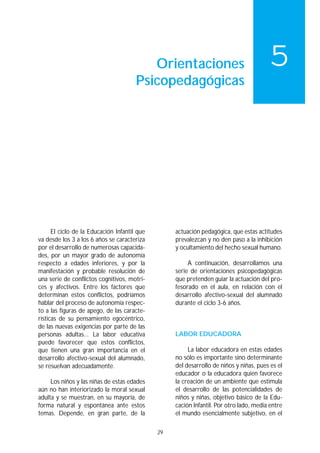 Orientaciones                                 5
                                       Psicopedagógicas




      El ciclo de la Educación Infantil que        actuación pedagógica, que estas actitudes
va desde los 3 a los 6 años se caracteriza         prevalezcan y no den paso a la inhibición
por el desarrollo de numerosas capacida-           y ocultamiento del hecho sexual humano.
des, por un mayor grado de autonomía
respecto a edades inferiores, y por la                  A continuación, desarrollamos una
manifestación y probable resolución de             serie de orientaciones psicopedagógicas
una serie de conflictos cognitivos, motri-         que pretenden guiar la actuación del pro-
ces y afectivos. Entre los factores que            fesorado en el aula, en relación con el
determinan estos conflictos, podríamos             desarrollo afectivo-sexual del alumnado
hablar del proceso de autonomía respec-            durante el ciclo 3-6 años.
to a las figuras de apego, de las caracte-
rísticas de su pensamiento egocéntrico,
de las nuevas exigencias por parte de las
personas adultas... La labor educativa             LABOR EDUCADORA
puede favorecer que estos conflictos,
que tienen una gran importancia en el                   La labor educadora en estas edades
desarrollo afectivo-sexual del alumnado,           no sólo es importante sino determinante
se resuelvan adecuadamente.                        del desarrollo de niños y niñas, pues es el
                                                   educador o la educadora quien favorece
     Los niños y las niñas de estas edades         la creación de un ambiente que estimula
aún no han interiorizado la moral sexual           el desarrollo de las potencialidades de
adulta y se muestran, en su mayoría, de            niños y niñas, objetivo básico de la Edu-
forma natural y espontánea ante estos              cación Infantil. Por otro lado, media entre
temas. Depende, en gran parte, de la               el mundo esencialmente subjetivo, en el

                                              29
 