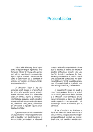 Presentación




                                                     Presentación




     La Educación Afectiva y Sexual repre-            una educación afectiva y sexual de calidad,
senta un aspecto de gran importancia en la            pues la ausencia de ésta no sólo influirá en
formación integral de niños y niñas, porque           posibles disfunciones sexuales sino que
más allá del conocimiento puramente bio-              también impedirá transformar las bases
lógico explica procesos trascendentales               sociales para favorecer la construcción de
como la construcción de la identidad de               una sociedad más democrática. No pode-
género o las relaciones afectivas en el ámbi-         mos olvidar que si bien la sexualidad humana
to de nuestra cultura.                                está íntimamente ligada a lo privado, tam-
                                                      bién está regulada social y culturalmente.
      La Educación Sexual es hoy una
demanda social, basada en el derecho de                    El conocimiento sexual nos ayuda a
los niños, niñas y adolescentes a ser infor-          crecer como personas. Aprender a ser feli-
mados sobre este tema. Esta información               ces es un reto permanente del ser humano,
debe ser rigurosa, objetiva y completa a              y la educación sexual contribuye, de una
nivel biológico, psíquico y social, entendien-        manera importante, a lograr esa felicidad,
do la sexualidad como comunicación huma-              dando respuesta a las necesidades de
na y fuente de salud, placer y afectividad.           aprendizaje vividas activamente por el
En este sentido es imposible separar sexua-           alumnado.
lidad y afectividad.
                                                           Si por el contrario nos limitamos a
      Si pretendemos construir una sociedad           hacer una educación sexual centrada en lo
en la que hombres y mujeres podamos con-              exclusivamente biológico estaremos negan-
vivir en igualdad y sin discriminaciones, es          do la posibilidad de construir una persona-
imprescindible proporcionar al alumnado               lidad sana y de modificar aquellas ideas


                                                 5
 