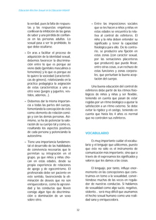 Educación Afectivo-Sexual en la Educación Infantil




        la verdad, pues la falta de respues-                  – Entre las imposiciones sociales
        tas y las respuestas engañosas                          que se les hacen a niños y niñas en
        conllevan la inhibición de las ganas                    estas edades se encuentra la rela-
        de saber y una pérdida de confian-                      tiva al control de esfínteres. El
        za en las personas adultas. Lo                          niño y la niña deben entender su
        sexual pasa a ser lo prohibido, lo                      significado y tener la capacidad
        que debe ocultarse.                                     fisiológica para ello. De lo contra-
                                                                rio, se producirá una fijación en
     – En aras a facilitar el proceso de
       adquisición de la identidad sexual,                      estas zonas (con carácter sexual,
       debemos favorecer la discrimina-                         por las sensaciones placenteras
       ción entre lo que es porque así                          que producen) que puede llevar,
       viene dado (genitales masculinos o                       entre otras cosas, a un rechazo de
       femeninos) y lo que es porque así                        estas funciones y zonas corpora-
       lo quiere la sociedad (característi-                     les, que perturban la buena acep-
       cas de género), relativizando en la                      tación del cuerpo.
       práctica pedagógica la asignación
       de estas características a uno u                         Una buena educación del control de
       otro sexo (juegos y juguetes, ves-                 esfínteres debe partir de los ritmos fisio-
       tidos, adornos...).                                lógicos de niños y niñas y ser flexible,
                                                          teniendo en cuenta que pasan de estar
     – Debemos dar la misma importan-                     regidas por un ritmo biológico a ajustar la
       cia a todas las partes del cuerpo,                 satisfacción a un ritmo externo. Se debe
       fomentando la concepción de éste                   evitar la rigidez y el castigo, teniendo en
       como elemento de relación consi-                   cuenta que hasta los 4 años es normal
       go y con las demás personas. Asi-                  que no controlen sus esfínteres.
       mismo, se ha de potenciar la valo-
       ración de su cuerpo tal y como es,
       resaltando los aspectos positivos
       de cada persona y potenciando la                   VOCABULARIO
       autoestima.
     – Tiene una importancia fundamen-                         Es muy importante cuidar el vocabu-
       tal el desarrollo de las habilidades               lario y el lenguaje que utilicemos, puesto
       de convivencia necesarias que le                   que éste no sólo es el instrumento de
       permitan su integración en el                      comunicación más importante, sino que a
       grupo, ya que niños y niñas cho-                   través de él expresamos los significados y
       can en estas edades, desde su                      valores que les damos a las cosas.
       propia experiencia de relaciones
       de apego y de egocentrismo. El                          El lenguaje, por tanto, influye enor-
       profesorado debe ser paciente en                   memente en las concepciones que cons-
       este sentido, favoreciendo la eli-                 truimos en tomo a la sexualidad, convir-
       minación de deseos que no son                      tiéndose muchas de las veces en regula-
       enriquecedores, como la agresivi-                  dor de nuestras conductas. Si hablamos
       dad y las conductas que lleven                     de sexualidad como algo sucio, negativo,
       consigo algún tipo de discrimina-                  violento... será muy difícil que asumamos
       ción o dominación de un sexo                       el hecho sexual humano como una reali-
       sobre otro.                                        dad sana y enriquecedora.


                                                     32
 