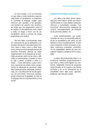 Orientaciones Psicopedagógicas




     En este sentido, y en un momento               MANIFESTACIONES SEXUALES
en que niños y niñas aumentan especta-
cularmente su vocabulario, es importan-                  Los niños y las niñas tienen capaci-
te combinar el lenguaje “vulgar” para               dad para sentir placer desde que nacen,
referirse, por ejemplo, a los genitales,            manifestando en estas edades conductas,
con nombres de carácter más científico,             intereses y curiosidades sexuales. Con
de modo que con argumentos como el                  frecuencia, observaremos conductas de
de facilitar el entendimiento entre todos           carácter autoexploratorio, de imitación
y todas, se llegue a hacer uso de un,               de las personas adultas, etc.
vocabulario común y carente de cargas
peyorativas y de malicia.                                Estas manifestaciones son funda-
                                                    mentales de cara a un desarrollo adecua-
     Por otro lado, el profesorado, debe            do de su sexualidad y, por tanto, no son
ser consciente de que la utilización y rei-         dañinas ni física ni psíquicamente. Si ante
teración del género masculino para refe-            estas conductas reciben amenazas o cas-
rirse tanto a niños como a niñas tiene              tigos, estaremos creándoles. sentimien-
como consecuencia la desvalorización del            tos de culpabilidad, además de una con-
colectivo femenino, además de influir               cepción negativa y peligrosa de la sexua-
negativamente en la asunción de la iden-            lidad.
tidad sexual por parte de las niñas y difi-
cultar la comunicación: ¿Cuándo se refie-                 La labor del profesorado debe ir en
re sólo a niños?, ¿Cuándo a niños y a               la línea de contribuir progresivamente a
niñas?.... Como alternativa, y para referi-         que niños y niñas autorregulen sus con-
mos a personas de ambos sexos, propo-               ductas, adoptando normas de actuación
nemos la utilización de genéricos reales            social basadas en el respeto a las demás
tales como personas, alumnado, profeso-             personas y no en la concepción de la
rado, etc. o la utilización de los dos géne-        sexualidad como algo sucio, agresivo,
ros. De este modo, estaremos contribu-              peligroso, que hay que ocultar.
yendo a favorecer la igualdad, no sólo en
el lenguaje sino en el pensamiento y en la
acción.




                                               33
 