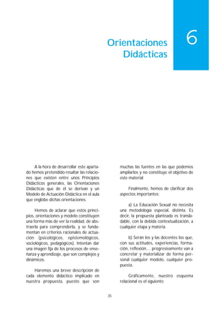 Orientaciones                           6
                                               Didácticas




    A la hora de desarrollar este aparta-        muchas las fuentes en las que podemos
do hemos pretendido resaltar las relacio-        ampliarlos y no constituye el objetivo de
nes que existen entre unos Principios            este material
Didácticos generales, las Orientaciones
Didácticas que de él se derivan y un                 Finalmente, hemos de clarificar dos
Modelo de Actuación Didáctica en el aula         aspectos importantes:
que englobe dichas orientaciones.
                                                      a) La Educación Sexual no necesita
     Hemos de aclarar que estos princi-          una metodología especial, distinta. Es
pios, orientaciones y modelo constituyen         decir, la propuesta planteada es transla-
una forma más de ver la realidad, de abs-        dable, con la debida contextualización, a
traerla para comprenderla, y se funda-           cualquier etapa y materia.
mentan en criterios racionales de actua-
ción (psicológicos, epistemológicos,                  b) Serán los y las docentes los que,
sociológicos, pedagógicos). Intentan dar         con sus actitudes, experiencias, forma-
una imagen fija de los procesos de ense-         ción, reflexión.... progresivamente van a
ñanza y aprendizaje, que son complejos y         concretar y materializar de forma per-
dinámicos.                                       sonal cualquier modelo, cualquier pro-
                                                 puesta.
    Haremos una breve descripción de
cada elemento didáctico implicado en                  Gráficamente, nuestro esquema
nuestra propuesta, puesto que son                relacional es el siguiente:


                                            35
 