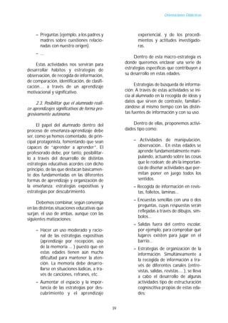 Orientaciones Didácticas




     – Preguntas (ejemplo, a los padres y                  experiencial, y de los procedi-
       madres sobre cuestiones relacio-                    mientos y actitudes investigado-
       nadas con nuestro origen).                          ras.
     – ...
                                                         Dentro de esta macro-estrategia es
     Estas actividades nos servirán para            donde queremos enclavar una serie de
desarrollar hábitos y estrategias de                estrategias específicas que contribuyen a
observación, de recogida de información,            su desarrollo en estas edades.
de comparación, identificación, de clasifi-
cación.... a través de un aprendizaje                    Estrategias de búsqueda de informa-
motivacional y significativo.                       ción: A través de estas actividades se ini-
                                                    cia al alumnado en la recogida de ideas y
     2.3. Posibilitar que el alumnado reali-        datos que sirven de contraste, familiari-
ce aprendizajes significativos de forma pro-        zándose al mismo tiempo con las distin-
gresivamente autónoma.                              tas fuentes de información y con su uso.

      El papel del alumnado dentro del                  Dentro de ellas, proponemos activi-
proceso de enseñanza-aprendizaje debe               dades tipo como:
ser, como ya hemos comentado, de prin-
cipal protagonista, fomentando que sean                 – Actividades de manipulación,
capaces de “aprender a aprender”. El                      observación... En estas edades se
profesorado debe, por tanto, posibilitar-                 aprende fundamentalmente mani-
lo a través del desarrollo de distintas                   pulando, actuando sobre las cosas
estrategias educativas acordes con dicho                  que le rodean; de ahí la importan-
principio, de las que destacan básicamen-                 cia de diseñar actividades que per-
te dos fundamentadas en las diferentes                    mitan poner en juego todos los
formas de aprendizaje y organización de                   sentidos.
la enseñanza: estrategias expositivas y                 – Recogida de información en revis-
estrategias por descubrimiento.                           tas, folletos, láminas...
                                                        – Encuestas sencillas con una o dos
     Debemos combinar, según convenga
                                                          preguntas, cuyas respuestas serán
en las distintas situaciones educativas que
                                                          reflejadas a través de dibujos, sím-
surjan, el uso de ambas, aunque con las
                                                          bolos...
siguientes matizaciones:
                                                        – Salidas fuera del centro escolar,
     – Hacer un uso moderado y racio-                     por ejemplo, para comprobar qué
       nal de las estrategias expositivas                 lugares existen para jugar en el
       (aprendizaje por recepción, uso                    barrio...
       de la memoria ... ) puesto que en                – Estrategias de organización de la
       estas edades tienen aún mucha                      información. Simultáneamente a
       dificultad para mantener la aten-                  la recogida de información a tra-
       ción. La memoria debe desarro-                     vés de diferentes canales (entre-
       llarse en situaciones lúdicas, a tra-              vistas, salidas, revistas ... ), se lleva
       vés de canciones, refranes, etc.                   a cabo el desarrollo de algunas
     – Aumentar el espacio y la impor-                    actividades tipo de estructuración
       tancia de las estrategias por des-                 cognoscitiva propias de estas eda-
       cubrimiento y el aprendizaje                       des:


                                               39
 