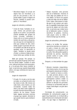 Orientaciones Didácticas




    * Micrófono mágico. En círculo. Un                  * Sílabas musicales. Una persona
      objeto hace de micrófono y se                       sale de la habitación, mientras el
      pasa de una persona a otra. Se                      resto elige una palabra de tres o
      puede hablar o pasar el objeto sin                  más sílabas. Se hacen tres grupos
      hacerlo, también se puede com-                      y cada uno elige una de las sílabas.
      partir el “micrófono”.                              Entre todos seleccionan la melo-
                                                          día que le van a poner, por ejem-
    Juegos de cohesión y confianza:                       plo, la seguidilla (cada grupo canta
                                                          una de las sílabas con esta melo-
    * Cesta de frutas. Sentados en cír-                   día). La persona que estaba fuera
      culo, menos una persona que                         de la habitación vuelve e intenta
      queda en el centro. Las personas                    identificar la palabra, mientras
      estarán divididas por grupos de                     cada grupo canta su sílaba el
      frutas (ciruelas, manzanas...).                     mismo tiempo que los demás.
      Quien esté en el centro gritará el
      nombre de una fruta y a las perso-                Juegos de autoestima y afirmación:
      nas a las que les corresponda ten-
      drán que cambiar de sitio, inten-                 * Vuelta a la tortilla. Por parejas,
      tando ocupar la persona del cen-                    uno de los miembros se tiende en
      tro también una silla de las que ha                 el suelo y tratará de evitar que
      quedado vacía. La operación se                      compañero o su compañera le dé
      repite. También se puede gritar                     la vuelta. Para ello podrá ayudarse
      ¡Frutas!, y entonces todas las per-                 abriendo las piernas, haciendo
      sonas tienen que cambiar de sitio.
                                                          presión contra el suelo, exten-
                                                          diendo los brazos, etc.
     Baile por parejas. Por parejas. La
persona que queda sin pareja canta mien-
                                                        Después, se intercambian los pape-
tras las demás bailan. Cuando el canto
                                                 les.
cesa, cada persona busca una nueva pare-
ja, y la persona libre busca también la
                                                        * Abrazos musicales cooperativos.
suya. La persona que queda desparejada
                                                          Una música suena, a la vez que los
ahora, es la que comienza de nuevo con
el canto.                                                 participantes danzan por la habita-
                                                          ción. Cuando la música se detie-
    Juegos de cooperación                                 ne, cada persona abraza a otra.
                                                          Cuando la música continúa, los
    * El nudo. En círculo y con los ojos                  participantes vuelven a bailar. La
      cerrados, se va hacia el centro con                 siguiente vez que la música se
      las manos en alto. Allí, toman con                  detiene se abrazan tres personas.
      cada mano, otras manos y se van                     El abrazo se va haciendo cada vez
      enredando. Cuando todos los                         mayor, hasta llegar a un gran abra-
      niños y las niñas están cogidos de                  zo final.
      la mano intentan desenredarse sin
      soltarse de las manos. Puede                    Estrategias de comunicación. Las
      haber algunas personas externas            actividades de comunicación juegan un
      al grupo que ayuden, diciendo lo           papel muy importante en el desarrollo y
      que puede hacerse para deshacer            sostenimiento de la motivación del alum-
      el nudo.                                   nado –“lo que hago es importante” y


                                            41
 