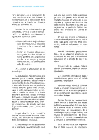 Educación Afectivo-Sexual en la Educación Infantil




“sirve para algo”... en la construcción de                aula sino que encierra todo un proceso,
conocimientos cada vez más elaborados                     proceso que puede materializarse de
y descentrados, en la potenciación de la                  múltiples maneras, en función de la con-
comunicación a través de diversos                         cepción y organización didáctica que
medios de expresión, etc.                                 cada docente desarrolle en su aula. Esta
                                                          organización se pretende facilitar me-
     Muchas de las actividades-tipo ya                    diante una propuesta de Modelo de
comentadas, sirven a su vez de comuni-                    Actuación.
cación, no obstante, mencionaremos
algunas más específicas como:                                  En todo este proceso es necesaria la
                                                          coordinación del profesorado de nivel o
     – Presentación de trabajos al alum-                  ciclo-etapa, para seguir una línea cohe-
       nado de otros cursos, a los padres                 rente y unificada del proceso de ense-
       y madres, a la comunidad del                       ñanza.
       barrio.
     – Enviar los trabajos elaborados:                          Muchos contenidos, procedimien-
       monografías, murales, trabajos en                  tos.... no se adquieren únicamente en
       barro, plastilina, etc., al periódico              actividades del aula y es preciso diseñar
       escolar, a los amigos y amigas                     actividades en el ámbito de ciclo y de
       corresponsales, a la biblioteca del                etapa.
       aula, del centro...
                                                               Por otro lado, las Unidades Didácti-
    2.4. Facilitar la globalización de los                cas que presentamos, siguen un enfoque
aprendizajes                                              globalizado.

     La globalización hace referencia a la                     2.5. Desarrollar estrategias de grupo e
forma en que se presenta y es percibida                   individualizadas, potenciando el trabajo
la realidad, y a la manera de acercarnos al               autónomo y cooperativo.
conocimiento de ella. Psicológicamente,
el alumnado de estas edades percibe la                         Tanto el trabajo individual como en
realidad de forma global, como un todo,                   grupo se emplean frecuentemente en el
y por lo tanto, es imprescindible presen-                 desarrollo de las actividades propuestas
tarles la realidad de ese modo, a través                  en la programación: observación, experi-
de centros de interés, tópicos, proyectos                 mentación, diálogo...
de trabajo.... mediante los cuales pongan
en acción todos los mecanismos implica-                        Ambas formas de agrupamiento
dos en la conceptualización de su entor-                  deben facilitar el desarrollo del trabajo
no, mecanismos del ámbito expresivo                       autónomo y cooperativo. Así, cada alum-
(lógico-matemático, plástico, motor-lin-
                                                          no o alumna trabaja a su ritmo y nivel
güístico).
                                                          construyendo sus concepciones de la
     La parcialización de los contenidos                  realidad y es el grupo el que facilita y pro-
en áreas debe servir únicamente al profe-                 mueve el establecimiento de metas
sorado, para facilitarle la programación                  colectivas, el contraste de conocimientos
de las actividades de enseñanza.                          y actitudes, el conflicto sociocognitivo...

    La metodología de la globalización                        Estas características son importan-
no se improvisa espontáneamente en el                     tes en todo proceso de enseñanza-


                                                     42
 