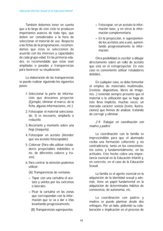 Educación Afectivo-Sexual en la Educación Infantil




      También debemos tener en cuenta                         – Fotocopiar, en un acetato la infor-
que a lo largo de este ciclo se producen                        mación base, y en otros la infor-
importantes avances de todo tipo, que                           mación complementaría.
deben ser considerados a la hora de                           – En la proyección, ir superponien-
seleccionar el material de uso. Respecto                        do los acetatos uno a uno, aumen-
a las fichas de la programación, recomen-                       tando progresivamente la infor-
damos que éstas se seleccionen de                               mación.
acuerdo con los intereses y capacidades
de cada grupo-edad. En las primeras eda-                       Otra posibilidad es escribir o dibujar
des, es recomendable que éstas sean                       directamente sobre un rollo de acetato
ampliadas o pasadas a transparencias                      que está en el retroproyector. En este
para favorecer su visualización.                          caso es conveniente utilizar rotuladores
                                                          delebles.
    La elaboración de las transparencias
se puede realizar siguiendo los siguientes                     En cualquier caso, se debe fomentar
pasos:                                                    el empleo de materiales multimedio,
                                                          (revistas, diapositivas, libros de imáge-
     1. Seleccionar la parte de informa-                  nes...) teniendo siempre presente que el
        ción que deseamos proyectar                       material o la utilización que se haga de
        (Ejemplo, eliminar el marco, de la                éste lleva implícita, muchas veces, un
        ficha, algunas informaciones, etc.).              marcado carácter sexista (texto, ilustra-
     2. Fotocopiar el material selecciona-                ciones) que hemos de analizar, tratando
        do. Si es necesario, ampliarlo o                  de corregir y eliminar.
        reducirlo.
                                                              2.9. Trabajar en coordinación con
     3. Recortarlo y montarlo sobre una                   madres y padres
        hoja (maqueta).
     4. Fotocopiar en acetato (Atender                         La coordinación con la familia es
        que sea acetato fotocopiable).                    imprescindible para que el alumnado
                                                          reciba una formación coherente y no
     5. Colorear (Para ello utilizar rotula-              contradictoria, tanto en los conocimien-
        dores proyectables indelebles o                   tos como, y fundamentalmente, en las
        no, de diferentes colores y tra-                  actitudes. Este hecho cobra una impor-
        zos).                                             tancia esencial en la Educación Infantil y,
     6. Para centrar la atención podemos                  en concreto, en el caso de la Educación
        utilizar:                                         Sexual.
        (A) Transparencias de ventanas:                       La familia es el agente esencial en la
        – Tapar con una cartulina el ace-                 adquisición de la identidad sexual y ade-
          tato y unirlos por los extremos                 más, tiene un papel fundamental en la
          o laterales                                     adquisición de determinados hábitos de
                                                          convivencia, de autonomía, etc.
        – Picar la cartulina en las zonas
          que correspondan con la infor-
                                                              La coordinación con padres y
          mación que se va a dar e irlas
                                                          madres se puede plantear desde dos
          levantando progresivamente.                     enfoques. Por un lado, pidiendo su cola-
          (B) Transparencias superpuestas:                boración e implicación en el proceso de


                                                     44
 