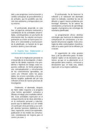 Orientaciones Didácticas




dad y una progresiva reestructuración y                 El profesorado, ha de favorecer la
cambio conceptual, de procedimientos y             reflexión y la valoración del alumnado
de actitudes, que les posibilite una rela-         sobre lo realizado, coordinar las vías de
ción más autónoma y enriquecedora con              difusión y sugerir nuevos problemas por
su entorno.                                        investigar. Asimismo, ha de valorar las
                                                   conclusiones y el proceso de aprendizaje
     El profesorado desarrolla en esta             seguido, el programa y las estrategias de
fase, un papel de constante motivación y           enseñanza planificadas.
coordinación de las actividades desarro-
lladas, constituyéndose en una fuente de                La programación ofrece distintas
información más. Su relación con la pro-           estrategias que favorecen la elaboración
gramación va a tener un fuerte peso cre-           comunicación de conclusiones y la eva-
ativo, al ir concretando y reestructuran-          luación del proceso seguido. Estas estra-
do lo planificado, en función de lo que            tegias las debe contextualizar el profeso-
acontece dentro y fuera del aula.                  rado en su aula a partir de la reflexión y la
                                                   creación.
   4. Cuarta fase: Elaboración y
comunicación de conclusiones.                           El seguimiento de estas grandes
                                                   fases, y de sus diferentes pasos, no debe
     Fruto de la implicación personal en           implicar rigidez en las decisiones que se
el desarrollo de la investigación, el alum-        tomen, ya que en su plasmación en el
nado ha ido dando respuesta a los pro-             aula pueden darse avances, retrocesos y
blemas e hipótesis de trabajo; estas res-          desviaciones que, en todo caso, deben
puestas conllevan, de forma progresiva,            repercutir en su mejora cualitativa.
una conceptualización y estructuración
de los conocimientos aprendidos, así
como una reflexión sobre los pasos
dados, los errores cometidos y los pro-
blemas surgidos; pudiendo dar pie esta
reflexión al inicio de nuevos procesos de
investigación.

     Finalmente, el alumnado, después
de haber dado respuesta a la pregunta
¿Qué hemos aprendido?, comunica y
difunde el trabajo y los resultados obteni-
dos. Estas actividades repercuten en el
enriquecimiento de las ideas obtenidas y
en la motivación personal y colectiva,
puesto que lo elaborado va a ser tenido
en cuenta por otras personas y va a cum-
plir distintas funciones (biblioteca de la
clase, exposición, envío a corresponsales,
publicación en los medios de comunica-
ción, reivindicación de mejoras para el
centro y la zona...).




                                              51
 