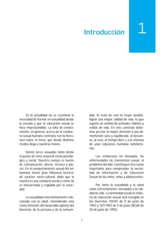 Introducción                          1




     En la actualidad no se cuestiona la         dad. Se trata de vivir lo mejor posible,
necesidad de formar en sexualidad desde          lograr una mayor calidad de vida, lo que
la escuela y que la educación sexual se          supone un cambio de actitudes, hábitos y
hace imprescindible. La falta de conoci-         estilos de vida. En este contexto debe-
miento, en general, acerca de la conduc-         mos prestar la mayor atención a una ali-
ta sexual humana contrasta con la litera-        mentación sana y equilibrada, al descan-
tura sobre el tema, que desde distintos          so, al ocio, al tiempo libre y a la vivencia
medios llega a nuestras manos.                   de unas relaciones humanas satisfacto-
                                                 rias.
     Somos seres sexuados tanto desde
el punto de vista corporal como psicoló-             Los embarazos no deseados, las
gico y social. Nuestro cuerpo es fuente          enfermedades de transmisión sexual, el
de comunicación, afecto, ternura y pla-          problema del sida, constituyen otra razón
cer. En el comportamiento sexual del ser         importante para comprender la necesi-
humano tienen gran influencia factores           dad de información y de Educación
de carácter socio-cultural, dado que la          Sexual de los niños, niñas y adolescentes.
nuestra es una conducta social y como tal
es interpretada y regulada por la socie-              Por tanto la sexualidad y la salud
dad.                                             están estrechamente vinculadas a la cali-
                                                 dad de vida. La demandad social en mate-
    La sexualidad está íntimamente rela-         ria de educación sexual está recogida en
cionada con la salud, entendiendo ésta           los Decretos 105/92 de 9 de junio de
como fomento del desarrollo óptimo del           1992 y 107/1992 de 9 de junio (BOJA de
bienestar de la persona y de la comuni-          20 de junio de 1992).


                                            7
 