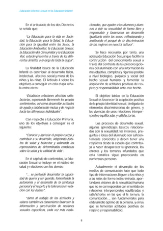 Educación Afectivo-Sexual en la Educación Infantil




     En el articulado de los dos Decretos                cionadas, que ayuden a los alumnos y alum-
se señala que:                                           nas a vivir su sexualidad de forma libre y
                                                         responsable y favorezcan un desarrollo
      “La Educación para la vida en Socie-               igualitario entre los sexos, reflexionando y
dad, la Educación para la Salud, la Educa-               analizando el porqué de la discriminación
ción para la Igualdad entre los Sexos, la                de las mujeres en nuestra cultura”.
Educación Ambiental, la Educación Sexual,
la Educación del Consumidor y la Educación                    Se hace necesario, por tanto, una
Vial, estarán presentes a través de los dife-            adecuada Educación Sexual que facilite la
rentes ámbitos a lo largo de toda la etapa”.             construcción del conocimiento sexual a
                                                         través del contraste de las preconcepcio-
     La finalidad básica de la Educación                 nes del alumnado con una información lo
Infantil es contribuir al desarrollo físico,             más objetiva, completa y rigurosa posible
intelectual, afectivo, social y moral de los             a nivel biológico, psíquico y social del
niños y las niñas. El Artículo 4 sobre los               hecho sexual humano, y fomentar la
objetivos a conseguir en esta etapa seña-                adquisición de actitudes positivas de res-
la entre otros:                                          peto y responsabilidad ante este hecho.

     “Establecer relaciones afectivas satis-                   El objetivo básico de la Educación
factorias, expresando libremente los propios             Sexual es favorecer la aceptación positiva
sentimientos, así como desarrollar actitudes             de la propia identidad sexual, desligada de
de ayuda y colaboración mutua y de respeto               elementos discriminatorios de género, y
hacia las diferencias individuales”.                     las vivencias de unas relaciones interper-
                                                         sonales equilibradas y satisfactorias.
     Con respecto a Educación Primaria,
uno de los objetivos a conseguir es el                        Los procesos de desarrollo sexual,
siguiente:                                               algunos aprendizajes básicos relaciona-
                                                         dos con la sexualidad, los intereses, pre-
     “Conocer y apreciar el propio cuerpo y              guntas e ideas del alumnado son suficien-
contribuir a su desarrollo, adoptando hábi-              temente conocidos y deben tener una
tos de salud y bienestar y valorando las                 respuesta desde la escuela que contribu-
repercusiones de determinadas conductas                  ya a hacer desaparecer la ignorancia, los
sobre la salud y la calidad de vida”.                    errores y los temores infundados que
                                                         esta temática sigue provocando en
     En el capítulo de contenidos, la Edu-               numerosas personas.
cación Sexual se incluye en el núcleo de
salud y relaciones con los demás:                              Actualmente el desarrollo de los
                                                         medios de comunicación hace que todo
     “... se pretende desarrollar la capaci-             tipo de informaciones lleguen a los niños y
dad de querer y ser querido, fomentando la               a las niñas de forma indiscriminada, apor-
autonomía y el desarrollo de la confianza                tándoles visiones de la sexualidad humana
personal y el respeto y la tolerancia en rela-           que no se corresponden con el sentido de
ción con los demás”.                                     relaciones interpersonales equilibradas y
                                                         satisfactorias en las que el la ternura, la
     “Junto al trabajo de las actitudes y                comunicación..., son fundamentales para
valores también es conveniente favorecer la              el desarrollo óptimo de la persona, y en las
información y construcción de nociones                   que se fomentan actitudes positivas de
sexuales específicas, cada vez más evolu-                respeto y responsabilidad.


                                                     8
 