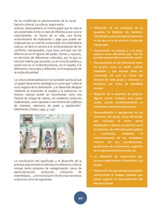 10
Se ha modificado el planteamiento de lo racial
hacia lo cultural. La cultura, según estos
autores, desempeñaría el mismo papel que la raza al
ser presentada como un tipo de diferencia que ocurre
naturalmente, un hecho de la vida, una forma
autosuficiente de explicación y algo que puede ser
ordenado por su nivel de modernidad. Así entendida la
cultura, se abre el camino a la reinterpretación de los
conflictos intergrupales, cuya base principal son las
diferencias en el reparto del poder, bienes y riquezas,
en términos de diferencias culturales, por lo que su
solución habría que buscarla, no en la lucha política y
social sino en el multiculturalismo, en el respeto a la
diferencia, a lo propio y diferente, en la aceptación de
la multiculturalidad.
La cultura desempeñaría en la sociedad racista actual
un papel claramente ideológico en tanto que "cubre el
sucio negocio de la dominación y el desarrollo desigual
mediante la invocación al respeto y la tolerancia. La
historia colonial puede ser reconstruida como una
historia de choque de valores, los modernos contra los
tradicionales, como opuesta a una historia de conflictos
de intereses, relaciones de poder y explotación".
(Wetherell y Potter, 1992, p. 137).
La movilización del significado y el desarrollo de la
práctica argumentativa referida a la diferencia cultural
incluye tanto procesos de categorización como de
particularización, atribución, utilización de
estereotipos,... y la movilización de técnicas narrativas
o discurso como las siguientes:
 Utilización de los principios de la
igualdad, la libertad, los derechos
individuales, para plantear los términos
en los que se ha de producir la relación
intergrupal.
 Llamamiento al progreso y a la razón
práctica como elementos que han de
presidir el desarrollo y evolución social.
 Planteamiento de las diferencias entre
los grupos como un hecho cultural
insalvable y que además debe ser
mantenido tal cual en virtud del
derecho de cada grupo a conservar y
fortalecer sus señas de identidad
propias.
 Negación de la posesión de prejuicio
alguno contra cualquier otro grupo
social, cuando simultáneamente se
mantienen posiciones prejuiciosas.
 Desacreditación y denigración de los
miembros del grupo social dominado
que rechazan el orden social
establecido y platean su posición en él
en términos de infravaloración política
y económica, mediante el
cuestionamiento de los verdaderos
motivos de sus movilizaciones,
acusaciones de extremismo, negación
de su representatividad social, etc.
 La utilización de argumentos que
socaven explicaciones alternativas a la
propia.
 Elaboración de argumentos que puedan
contrarrestar la imagen negativa que
pueda suponer la externalización del
discurso racista
 