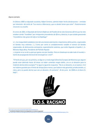 11
Algunos ejemplos
En febrero 2000 un diputado socialista, Rafael Centeno, admitió haber hecho declaraciones – emitidas
por televisión- del estilo de “Los moros a Marruecos, que es donde tienen que estar”. Posteriormente
renunció a su escaño.
En enero de 2001, el Diputado del Común (Defensor del Pueblo de las islas Canarias) afirmó que las islas
estaban siendo “invadidas” por inmigrantes procedentes de África y América, lo que estaba generando
“el problema más grave de todo el archipiélago”
«[...] La inseguridad ciudadana crece de una manera alarmante e importamos delincuentes, organizados
en bandas muy violentas. [...] Como por cierto es verdaderamente notable el número de bandas
organizadas, de delincuentes extranjeros, especialmente violentos, que están llegando a España [...]».
Mariano Rajoy Brey, Presidente del Partido Popular.
« La gente no se va de su país por ganas sino por hambre. Pero en Catalunya no cabe todo el mundo).».
Cartel de propaganda electoral de Convergència i Unió10
.
“El hecho de que, por vez primera, se diga en un texto legal (Directiva Europea del Retorno) que alguien
puede estar detenido hasta 18 meses sin haber cometido ningún delito, ¿no es un desastre para la
tradición democrática europea?” le sigue la siguiente respuesta: “No es un desastre, es un avance. A mí
me hubiera gustado que el límite de tiempo fuera menor, que hubiera más garantías jurisdiccionales, sí,
claro, pero no puede decirse que sea un desastre. Al contrario”. 26 de junio de 2008 en el diario EL
PAÍS11
.
10
http://www.lavanguardia.es/lv24h2007/20080130/53431891920.html.
11
"La directiva europea de retorno de inmigrantes es un avance progresista"
http://www.elpais.com/articulo/reportajes/directiva/europea/retorno/inmigrantes/avance/progresista/elpepusocdmg/20080629elpdmgrep_6/Tes
 