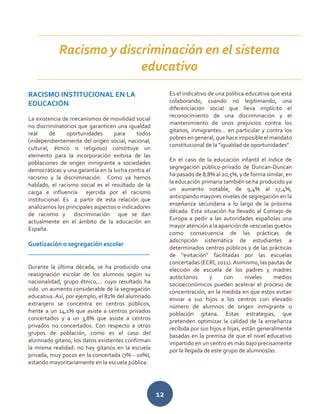 12
RACISMO INSTITUCIONAL EN LA
EDUCACIÓN
La existencia de mecanismos de movilidad social
no discriminatorios que garanticen una igualdad
real de oportunidades para todos
(independientemente del origen social, nacional,
cultural, étnico o religioso) constituye un
elemento para la incorporación exitosa de las
poblaciones de origen inmigrante a sociedades
democráticas y una garantía en la lucha contra el
racismo y la discriminación. Como ya hemos
hablado, el racismo social es el resultado de la
carga e influencia ejercida por el racismo
institucional. Es a partir de esta relación que
analizamos los principales aspectos o indicadores
de racismo y discriminación que se dan
actualmente en el ámbito de la educación en
España.
Guetización o segregación escolar
______________________________________
Durante la última década, se ha producido una
reasignación escolar de los alumnos según su
nacionalidad, grupo étnico,... cuyo resultado ha
sido un aumento considerable de la segregación
educativa. Así, por ejemplo, el 82% del alumnado
extranjero se concentra en centros públicos,
frente a un 14,1% que asiste a centros privados
concertados y a un 3,8% que asiste a centros
privados no concertados. Con respecto a otros
grupos de población, como es el caso del
alumnado gitano, los datos existentes confirman
la misma realidad: no hay gitanos en la escuela
privada, muy pocos en la concertada (7% - 10%),
estando mayoritariamente en la escuela pública.
Es el indicativo de una política educativa que está
colaborando, cuando no legitimando, una
diferenciación social que lleva implícito el
reconocimiento de una discriminación y el
mantenimiento de unos prejuicios contra los
gitanos, inmigrantes… en particular y contra los
pobres en general,que hace imposible el mandato
constitucional de la "igualdad de oportunidades".
En el caso de la educación infantil el índice de
segregación público-privado de Duncan-Duncan
ha pasado de 8,8% al 20,5%,y de forma similar,en
la educación primaria también se ha producido ya
un aumento notable, de 9,4% al 17,4%,
anticipando mayores niveles de segregación en la
enseñanza secundaria a lo largo de la próxima
década. Esta situación ha llevado al Consejo de
Europa a pedir a las autoridades españolas una
mayor atención a la aparición de «escuelas gueto»
como consecuencia de las prácticas de
adscripción sistemática de estudiantes a
determinados centros públicos y de las prácticas
de “evitación” facilitadas por las escuelas
concertadas (ECRI, 2011). Asimismo, las pautas de
elección de escuela de los padres y madres
autóctonos y con niveles medios
socioeconómicos pueden acelerar el proceso de
concentración, en la medida en que estos evitan
enviar a sus hijos a los centros con elevado
número de alumnos de origen inmigrante o
población gitana. Estas estrategias, que
pretenden optimizar la calidad de la enseñanza
recibida por sus hijos e hijas, están generalmente
basadas en la premisa de que el nivel educativo
impartido en un centro es más bajo precisamente
por la llegada de este grupo de alumnos/as.
Racismo y discriminación en el sistema
educativo
 