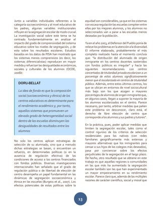 13
Junto a variables individuales referentes a la
categoría socioeconómica y al nivel educativo de
los padres, algunas variables institucionales
influyen en la segregación escolar de modo crucial.
La investigación social sobre este tema se ha
centrado fundamentalmente en analizar el
impacto del grado de comprensividad del sistema
educativo sobre los niveles de segregación, y de
esta sobre los resultados escolares. Estudios
basados en los datos de PISA han mostrado que
los sistemas menos comprensivos (es decir, los
sistemas diferencialistas) reproducen en mayor
medida y refuerzan las desigualdades económicas,
sociales y culturales de los alumnos (OCDE,
2006b)
No solo los centros aplican estrategias de
selección de su alumnado, sino que a menudo
dichas estrategias se basan, o encuentran un
refuerzo, en determinadas políticas (o en la
ausencia de regulación efectiva) de las
condiciones de acceso a los centros financiados
con fondos públicos. Diversas investigaciones
internacionales han señalado que el grado de
regulación pública o de libertad de elección de
centro desempeña un papel fundamental en las
dinámicas de segregación socioeconómica y
étnica en las escuelas (Burgess et al., 2007). Los
efectos potenciales de estas políticas sobre la
equidad son considerables, ya que en los sistemas
con escasa regulación las escuelas compiten entre
ellas por los mejores alumnos, y los alumnos no
seleccionados van a parar a las escuelas menos
deseadas por la población.
Ya en el año 2003, el Defensor del Pueblo ponía de
relieve los problemasen la atención ala diversidad.
El informe elaborado, probablemente el más
completo realizado hasta el momento concluía
que: “la distribución del alumnado de origen
inmigrante en los centros docentes sostenidos
con fondos públicos es irregular” y hacía las
siguientes recomendaciones. Los centros
concertados de titularidad privada escolarizan a un
porcentaje de estos alumnos significativamente
menor que el escolarizado en centros de titularidad
pública. Además, entre estos últimos centros, los
que se ubican en entornos de nivel sociocultural
más bajo son los que acogen a mayores
porcentajesdealumnosdeorigeninmigranteque,
en algunos casos, llegan a suponer la mayoría de
los alumnos escolarizados en el centro. Parece
necesario, por tanto, arbitrar medidas que palien
este problema sin desconocer, claro está, el
derecho de libre elección de centro que
corresponde a los alumnos y sus padres y tutores”.
En la práctica, pues, poder aplicar medidas que
limiten la segregación escolar, tales como el
control riguroso de los criterios de selección
residenciales para los nativos (con redes
familiares geográficamente más extensas y
mayores alternativas que los inmigrantes para
censar a sus hijos de los colegios más deseados),
pasa por concienciar sobre los efectos
perjudiciales de la segregación en el largo plazo.
De hecho, otro resultado que se obtiene en este
trabajo es que aquellas regiones o comunidades
en las que más ha aumentado la segregación
escolar también son las que han experimentado
un mayor empeoramiento en su rendimiento
escolar. Parece claro que, además de las múltiples
razones de carácter científico, social y moral que
DORU-BELLAT
La idea de fondo es que la composición
social (socioeconómica y étnica) de los
centros educativos es determinante para
el rendimiento académico y, por tanto,
aquellos sistemas que promueven un
elevado grado de heterogeneidad social
dentro de las escuelas disminuyen las
desigualdades de resultados entre los
alumnos
 