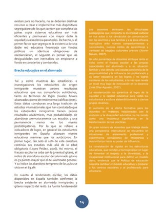 14
existen para no hacerlo, no se deberían destinar
recursos a crear e implementar más dispositivos
segregadores de los que carecen por completo los
países cuyos sistemas educativos son más
eficientes y promueven con mayor éxito la
equidad y la excelencia para todos. De hecho, si el
primer factor que segrega es la existencia de una
doble red educativa financiada con fondos
públicos sin idénticas obligaciones de
escolarización, el segundo es pensar que las
desigualdades son inevitables sin emplearse a
fondo en conocerlas y combatirlas.
Brecha educativa en el alumnado
______________________________________
Tal y como muestras las estadísticas e
investigaciones los estudiantes de origen
inmigrante muestran peores resultados
educativos que sus compañeros autóctonos,
tanto en términos de logro (niveles finales
alcanzados) como de rendimiento (calificaciones).
Estos datos corroboran una larga tradición de
estudios internacionales que han constatado que
los estudiantes inmigrantes tienen peores
resultados académicos, más probabilidades de
abandonar prematuramente sus estudios y una
permanencia menor en los niveles
postobligatorios. Por lo que se refiere a
indicadores de logro, en general los estudiantes
inmigrantes en España alcanzan niveles
educativos menores que los autóctonos. En
primer lugar, tan solo el 10% de este colectivo
continúa sus estudios más allá de la edad
obligatoria (López Peláez, 2006). Así mismo, el
fracaso escolar se ceba con la juventud gitana, el
índice de abandono escolar del alumnado gitano
es 51 puntos mayor que el del alumnado general.
Y su índice de abandono temprano de las aulas se
sitúa en el 63,7%
En cuanto al rendimiento escolar, los datos
disponibles en España también confirman la
brecha existente en alumnado inmigrantes y
gitano respecto del resto. La fuente fundamental
Los docentes atribuyen las dificultades
pedagógicas que comporta la diversidad cultural
en sus aulas a los obstáculos de comunicación
con los alumnos y sus familias y a la poca eficacia
instructiva ante nuevos comportamientos y
necesidades, nuevos estilos de aprendizaje y
variedad de bagajes culturales previos (Xavier
Besalú, 2007).
Un alto porcentaje de docentes atribuye tanto el
éxito como el fracaso escolar a las propias
capacidades del alumnado y a su situación
familiar y eso denota una escasa conciencia de la
responsabilidad y la influencia del profesorado y
su labor educativa en los logros y no logros
escolares de los estudiantes, a la vez que revela
un nivel muy bajo de innovación en la docencia
(José Díaz-Aguado, 2007).
La escolarización no garantiza el logro de la
equidad y la calidad educativa para todos los
estudiantes y excluye sistemáticamente a ciertos
grupos diversos.
El aumento de la oferta formativa para los
docentes en materias relacionadas con la
atención a la diversidad educativa no ha tenido
como una incidencia significativa en la
trasformación de las prácticas.
Un gran número de docentes que trabaja desde
una perspectiva intercultural se encuentra en
situaciones de aislamiento profesional y
experimenta sensaciones de impotencia y
desconfianza hacia su poder de influencia.
La constatación de rigidez en las estructuras
educativas, que tienden a homogeneizar en lugar
de fomentar el respeto a la diversidad, y la
incapacidad institucional para definir un modelo
claro, evidencia que la Política de educación
necesita cambiar el modelo educativo y preparar
a los centros escolares y al profesorado para
afrontarlo.
 