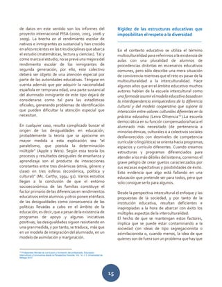15
de datos en este sentido son los informes del
proyecto internacional PISA (2000, 2003, 2006 y
2009). La brecha en el rendimiento escolar de
nativos e inmigrantes es sustancial y han crecido
en años recientes en las tres disciplinas que abarca
el estudio (matemáticas, lectura y ciencias). Tal y
comomarcaelestudio,no seprevéuna mejoradel
rendimiento escolar de los inmigrantes de
segunda generación; por ello, este colectivo
deberá ser objeto de una atención especial por
parte de las autoridades educativas. Téngase en
cuenta además que por adquirir la nacionalidad
española en temprana edad, una parte sustancial
del alumnado inmigrante de este tipo dejará de
considerarse como tal para las estadísticas
oficiales, generando problemas de identificación
que pueden dificultar la atención especial que
necesitan.
En cualquier caso, resulta complicado buscar el
origen de las desigualdades en educación,
probablemente la teoría que se aproxime en
mayor medida a esta explicación sea “el
paralelismo, que postula la determinación
múltiple” (Apple y Weis). Según esta teoría los
procesos y resultados desiguales de enseñanza y
aprendizaje son el producto de interacciones
constantes entre tres dinámicas (etnia, género y
clase) en tres esferas (económica, política y
cultural)” (Mc. Carthy, 1994: 91). Varios estudios
llegan a la conclusión de que el entorno
socioeconómico de las familias constituye el
factor primario de las diferencias en rendimientos
educativos entre alumnos y otros ponen el énfasis
de las desigualdades como consecuencia de las
políticas llevadas a cabo en el ámbito de la
educación; es decir, que a pesar de la existencia de
programas de apoyo y algunas iniciativas
positivas, las desigualdades siguen resistiendo en
una granmedida, y por tanto, se traduce, más que
en un modelo de integración del alumnado, en un
modelo de asimilación y marginación.
12
Profesorado-Revista de currículum y formación del profesorado, Educación
Intercultural y Convivencia desde la Perspectiva Docente, Vol. 14, n 3, Universidad de
Málaga 2010
Rigidez de las estructuras educativas que
imposibilitan el respeto a la diversidad
______________________________________
En el contexto educativo se utiliza el término
multiculturalidad para referirnos a la existencia de
aulas con una pluralidad de alumnos de
procedencias distintas en escenarios educativos
comunes, pero sólo describe una mera situación
de convivencia mientras que el reto es pasar de la
multiculturalidad a la interculturalidad. Hace
algunos años que en el ámbito educativo muchos
autores hablan de la escuela intercultural como
una forma de asumir el modelo educativo basado en
la interdependencia enriquecedora de la diferencia
cultural y del modelo cooperativo que supone la
interacción entre valores culturales diferentes en la
práctica educativa (Leiva Olivencia12
).La escuela
democrática en su función compensadora hacia el
alumnado más necesitado (de pertenencia a
minorías étnicas, culturales o a colectivos sociales
desfavorecidos con desniveles de competencia
curricular o lingüística) seorienta hacia programas,
espacios y currículo diferentes. Cuando creamos
estructuras y programas diferenciados para
atender a los más débiles del sistema, corremos el
grave peligro de crear guetos caracterizados por
sus escasas expectativas y posibilidades de éxito.
Esto evidencia que algo está fallando en una
educación que pretende ser para todos, pero que
solo consigue serlo para algunos.
Desde la perspectiva intercultural el enfoque y las
propuestas de la sociedad, y por tanto de la
institución educativa, resultan deficientes e
inapropiadas a la hora de abarcar con éxito los
múltiples aspectos de la interculturalidad:
El hecho de que se mantengan estos factores,
implica que se puede estar contaminando a la
sociedad con ideas de tipo segregacionista o
asimilacionista o, cuando menos, la idea de que
quienes son de fuera son un problema que hay que
 