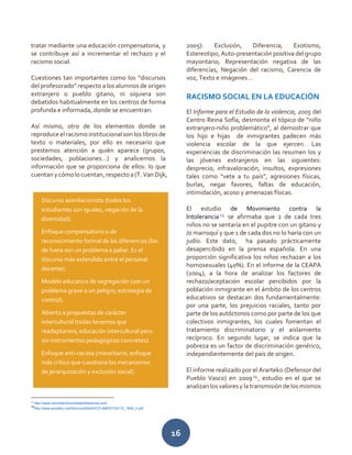 16
tratar mediante una educación compensatoria, y
se contribuye así a incrementar el rechazo y el
racismo social.
Cuestiones tan importantes como los “discursos
del profesorado” respecto a los alumnos de origen
extranjero o pueblo gitano, ni siquiera son
debatidos habitualmente en los centros de forma
profunda e informada, donde se encuentran:
Así mismo, otro de los elementos donde se
reproduce el racismo institucional son los libros de
texto o materiales, por ello es necesario que
prestemos atención a quién aparece (grupos,
sociedades, poblaciones…) y analicemos la
información que se proporciona de ellos: lo que
cuentanycómolocuentan,respectoa(T. VanDijk,
13
http://www.movimientocontralaintolerancia.com/
14
http://www.ararteko.net/RecursosWeb/DOCUMENTOS/1/2_1844_3.pdf
2005): Exclusión, Diferencia, Exotismo,
Estereotipo,Auto-presentaciónpositiva del grupo
mayoritario, Representación negativa de las
diferencias, Negación del racismo, Carencia de
voz, Texto e imágenes…
RACISMO SOCIAL EN LA EDUCACIÓN
El Informe para el Estudio de la violencia, 2005 del
Centro Reina Sofía, desmonta el tópico de “niño
extranjero-niño problemático”, al demostrar que
los hijo e hijas de inmigrantes padecen más
violencia escolar de la que ejercen. Las
experiencias de discriminación las resumen los y
las jóvenes extranjeros en las siguientes:
desprecio, infravaloración, insultos, expresiones
tales como “vete a tu país”, agresiones físicas,
burlas, negar favores, faltas de educación,
intimidación, acoso y amenazas físicas.
El estudio de Movimiento contra la
Intolerancia 13
se afirmaba que 2 de cada tres
niños no se sentaría en el pupitre con un gitano y
/o marroquí y que 1 de cada dos no lo haría con un
judío. Este dato, ha pasado prácticamente
desapercibido en la prensa española. En una
proporción significativa los niños rechazan a los
homosexuales (40%). En el informe de la CEAPA
(2004), a la hora de analizar los factores de
rechazo/aceptación escolar percibidos por la
población inmigrante en el ámbito de los centros
educativos se destacan dos fundamentalmente:
por una parte, los prejuicios raciales, tanto por
parte de los autóctonos como por parte de los que
colectivos inmigrantes, los cuales fomentan el
tratamiento discriminatorio y el aislamiento
recíproco. En segundo lugar, se indica que la
pobreza es un factor de discriminación genérico,
independientemente del país de origen.
El informe realizado por el Ararteko (Defensor del
Pueblo Vasco) en 200914
, estudio en el que se
analizan los valores y la transmisión de los mismos
Discurso asimilacionista (todos los
estudiantes son iguales, negación de la
diversidad).
Enfoque compensatorio o de
reconocimiento formal de las diferencias (los
de fuera son un problema a paliar. Es el
discurso más extendido entre el personal
docente).
Modelo educativo de segregación (son un
problema grave o un peligro; estrategia de
control).
Abierto a propuestas de carácter
intercultural (todas tenemos que
readaptarnos; educación intercultural pero
sin instrumentos pedagógicos concretos).
Enfoque anti-racista (minoritario; enfoque
más crítico que cuestiona los mecanismos
de jerarquización y exclusión social).
 