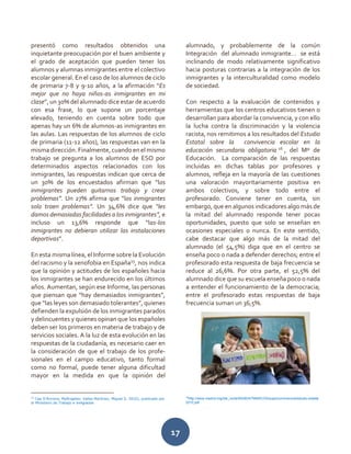 17
presentó como resultados obtenidos una
inquietante preocupación por el buen ambiente y
el grado de aceptación que pueden tener los
alumnos y alumnas inmigrantes entre el colectivo
escolar general. En el caso de los alumnos de ciclo
de primaria 7-8 y 9-10 años, a la afirmación “Es
mejor que no haya niños-as inmigrantes en mi
clase”, un 30% del alumnado dice estar de acuerdo
con esa frase, lo que supone un porcentaje
elevado, teniendo en cuenta sobre todo que
apenas hay un 6% de alumnos-as inmigrantes en
las aulas. Las respuestas de los alumnos de ciclo
de primaria (11-12 años), las respuestas van en la
misma dirección. Finalmente, cuando en el mismo
trabajo se pregunta a los alumnos de ESO por
determinados aspectos relacionados con los
inmigrantes, las respuestas indican que cerca de
un 30% de los encuestados afirman que “los
inmigrantes pueden quitarnos trabajo y crear
problemas”. Un 27% afirma que “los inmigrantes
solo traen problemas”. Un 34,6% dice que “les
damos demasiadas facilidades a los inmigrantes”, e
incluso un 13,6% responde que “las-los
inmigrantes no debieran utilizar las instalaciones
deportivas”.
En esta misma línea, el Informe sobre la Evolución
del racismo y la xenofobia en España15
, nos indica
que la opinión y actitudes de los españoles hacia
los inmigrantes se han endurecido en los últimos
años. Aumentan, según ese Informe, las personas
que piensan que “hay demasiados inmigrantes”,
que “las leyes son demasiado tolerantes”, quienes
defienden la expulsión de los inmigrantes parados
y delincuentes y quienes opinan que los españoles
deben ser los primeros en materia de trabajo y de
servicios sociales. A la luz de esta evolución en las
respuestas de la ciudadanía, es necesario caer en
la consideración de que el trabajo de los profe-
sionales en el campo educativo, tanto formal
como no formal, puede tener alguna dificultad
mayor en la medida en que la opinión del
15
Cea D’Ancona, MaÄngeles; Valles Martinez, Miguel S. 2010), publicado por
el Ministerio de Trabajo e Inmigración
alumnado, y probablemente de la común
Integración del alumnado inmigrante… se está
inclinando de modo relativamente significativo
hacia posturas contrarias a la integración de los
inmigrantes y la interculturalidad como modelo
de sociedad.
Con respecto a la evaluación de contenidos y
herramientas que los centros educativos tienen o
desarrollan para abordar la convivencia, y con ello
la lucha contra la discriminación y la violencia
racista, nos remitimos a los resultados del Estudio
Estatal sobre la convivencia escolar en la
educación secundaria obligatoria 16
, del Mº de
Educación. La comparación de las respuestas
incluidas en dichas tablas por profesores y
alumnos, refleja en la mayoría de las cuestiones
una valoración mayoritariamente positiva en
ambos colectivos, y sobre todo entre el
profesorado. Conviene tener en cuenta, sin
embargo, que en algunos indicadores algo más de
la mitad del alumnado responde tener pocas
oportunidades, puesto que solo se enseñan en
ocasiones especiales o nunca. En este sentido,
cabe destacar que algo más de la mitad del
alumnado (el 54,5%) diga que en el centro se
enseña poco o nada a defender derechos; entre el
profesorado esta respuesta de baja frecuencia se
reduce al 26,6%. Por otra parte, el 52,5% del
alumnado dice que su escuela enseña poco o nada
a entender el funcionamiento de la democracia;
entre el profesorado estas respuestas de baja
frecuencia suman un 36,5%.
16
http://www.madrid.org/dat_norte/WEBDATMARCOS/supe/convivencia/estudio.estatal
2010.pdf
 