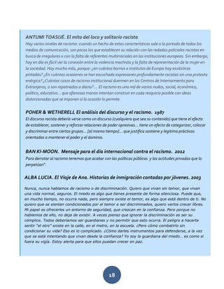 18
ANTUMI TOASIJÉ. El mito del loco y solitario racista
Hay varios niveles de racismo: cuando un hecho de estas características sale a la portada de todos los
medios de comunicación, son pocos los que establecen su relación con las redadas policiales racistas en
busca de irregulares o con la falta de referentes multirraciales en las instituciones europeas. Sin embargo,
hoy en día es fácil ver la conexión entre la violencia machista y la falta de representación de la mujer en
la sociedad. Hay mucho más, porque: ¿en cuántos barrios e institutos de Europa hay esvásticas
pintadas? ¿En cuántas ocasiones se han escuchado expresiones profundamente racistas sin una protesta
enérgica? ¿Cuántos casos de racismo institucional duermen en los Centros de Internamiento para
Extranjeros, o son repatriados a diario? … El racismo es una red de varios nudos, social, económico,
político, educativo... que afanosas manos intentan construir en cada resquicio posible con ideas
distorsionadas que se imponen si la ocasión lo permite.
POHER & WETHERELL El análisis del discurso y el racismo. 1987
El discurso racista debería verse como un discurso (cualquiera que sea su contenido) que tiene el efecto
de establecer, sostener y reforzar relaciones de poder opresivas... tiene un efecto de categorizar, colocar
y discriminar entre ciertos grupos... [al mismo tiempo]... que justifica sostiene y legitima prácticas
orientadas a mantener el poder y el dominio.
BAN KI-MOON. Mensaje para el día internacional contra el racismo. 2012
Para derrotar al racismo tenemos que acabar con las políticas públicas y las actitudes privadas que lo
perpetúan".
ALBA LUCIA. El Viaje de Ana. Historias de inmigración contadas por jóvenes. 2003
Nunca, nunca hablamos de racismo o de discriminación. Quiero que vivan sin temor, que vivan
una vida normal, seguros. El miedo es algo que tienes presente de forma silenciosa. Puede que,
en mucho tiempo, no ocurra nada, pero siempre existe el temor, es algo que está dentro de ti. No
quiero que se sientan condicionados por el temor a ser discriminados, quiero verlos crecer libres.
Mi papel es ofrecerles un entorno de seguridad, que crezcan en la confianza. Pero porque no
hablemos de ello, no deja de existir. A veces pienso que ignorar la discriminación es ser su
cómplice. Todos deberíamos ser guardianes y no permitir que esto ocurra. El peligro a hacerte
sentir “el otro” existe en la calle, en el metro, en la escuela. ¿Pero cómo combatirlo sin
condicionar su vida? Eso es lo complicado. ¿Cómo darles instrumentos para defenderse, a la vez
que se está intentando que vivan desde la confianza? Yo soy la guardiana del miedo… es como si
fuera su vigía. Estoy alerta para que ellos puedan crecer en paz.
 