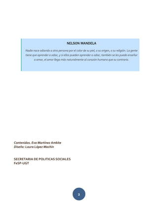 2
Contenidos. Eva Martínez Ambite
Diseño: Laura López Machín
SECRETARIA DE POLITICAS SOCIALES
FeSP-UGT
NELSON MANDELA
Nadie nace odiando a otra persona por el color de su piel, o su origen, o su religión. La gente
tiene que aprender a odiar, y si ellos pueden aprender a odiar, también se les puede enseñar
a amar, el amor llega más naturalmente al corazón humano que su contrario.
 