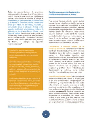 20
Todas las recomendaciones de organismos
internacionales y directivas de la UE coincidían en
que es necesario para lograr una conducta no
racista y discriminatoria fomentar y trabajar el
conocimiento, la apertura de ideas, la comunicación
y la libertad de conciencia; valores y condiciones
estas que deben ser enseñados, inculcados y
comunicados desde la educación formal, en las
escuelas, institutos y universidades, mediante la
educación no formal, y también en el hogar y en el
lugar de trabajo. Necesitamos una escuela que
trabaje por y para la igualdad de oportunidades y
a la vez desde el respeto a la diferencia. De forma
concreta en el ámbito de la educación, formal y
no formal, se recogen las siguientes
recomendaciones18
:
18
http://portal.unesco.org/es/ev.php-
URL_ID=13175&URL_DO=DO_TOPIC&URL_SECTION=201.html
Cambiamos para cambiar la educación,
cambiamos para cambiar el mundo
______________________________________
Para cambiar hay que entender primero qué es
cambiar, ya que este término significa que voy a
modificar mi forma común y tradicional, se va a
truncar un modo de vida para iniciar otra, siempre
pensando en el progreso personal y en el beneficio
interno y externo del ser humano. Todo cambio
requiere modificar nuestra conducta, nuestro
comportamiento y hacer una revisión austera y
franca de nuestro quehacer como personas. Para
provocar nuestro propio cambio y el del entorno
próximo tienen que darse varios procesos:
Convencernos a nosotros mismos de la
necesidad del cambio. Tomar conciencia de una
realidad, la del sistema educativo actual, con unos
indicadores claros de exclusión educativa que
afectan a determinados colectivos por
condicionantes externos; es lo que hemos tratado
de trabajar en los módulos anteriores. Así como
tomar conciencia de las causas y procesos que
operan en esa realidad, incluso cual son las
prácticas discursivas que se producen para
perpetuar y justificar dichos indicadores de
discriminación y exclusión, como hechos
naturales y normalizados que tienen que existir
Vencer la resistencia al cambio. Para ello hay que
empezar diciendo que el cambio es un valor, por
lo que en la práctica implica una percepción, un
sentimiento y un pensamiento, es decir, debe
estar inmerso en nuestra conciencia y debe
observarse como una necesidad para adaptarse al
entorno. Es mirar la realidad con ojos futuristas y
utópicos, todo es posible. Es tomar conciencia, es
ver los errores cometidos y sus consecuencias en
las personas (en el alumnado), para buscar cómo
hacerlo de otra forma, pues solo esto nos hará
encontrar satisfacción y valorar y ver los cambios
que se producen con nuestros propios cambios.
Enseñar a los alumnos y alumnas los
derechos y libertades que comparten en
común, para que puedan ser respetados y
defendidos.
Fomentar métodos sistemáticos y racionales
de enseñanza de la tolerancia que aborden
los motivos culturales, sociales, económicos,
políticos y religiosos del racismo, es decir, las
raíces y causas principales de la violencia y la
exclusión.
Contrarrestar las influencias que conducen al
temor y la exclusión de los demás, ayudando
a los niños y niñas y jóvenes a desarrollar sus
capacidades de juicio independientes y de
razonamiento crítico y ético.
 