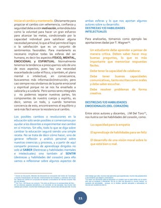 21
Iniciar el cambio y mantenerlo. Obviamente para
propiciar el cambio con vehemencia, confianza y
seguridad debe existir motivación, entendida ésta
como la voluntad para hacer un gran esfuerzo
para alcanzar las metas, condicionado por la
capacidad individual para satisfacer alguna
necesidad personal, lo que al final permite el logro
o la satisfacción que es un conjunto de
sentimientos favorables. Para mantenerlo es
necesario implicar todas las esferas del ser
humano, es decir los aspectos FÍSICO, MENTAL,
EMOCIONAL y ESPIRITUAL. Normalmente
tenemos la tendencia a preocuparnos solo de uno
de esos aspectos, pues hay una necesidad
exacerbada de cuidar el físico, o también, el plano
mental o intelectual, en consecuencia,
buscaremos más información/instrucción; pero
casi siempre nos olvidamos de la parte emocional
y espiritual porque no se nos ha enseñado a
valorarla y a cuidarla. Pero somos seres integrales
y no podemos separar nuestras partes, los
componentes de nuestro cuerpo y espíritu, es
decir, somos un todo, y cuando tomemos
conciencia de esto, encontraremos el equilibrio y
será más fácil vencer la resistencia al cambio.
Los posibles cambios o revoluciones en la
educación solo serán posibles si comenzamos por
ayudar a los docentes a experimentar ese cambio
en sí mismos. Sin ello, todo lo que se diga sobre
cambiar la educación seguirá siendo una simple
receta. No se trata de decir cómo hacer, sino de
generar reflexión y análisis personal sobre
nuestras creencias y procesos, y a partir de aquí
compartir procesos de aprendizaje dirigidos no
solo al SABER (Destrezas y habilidades mentales
e intelectuales) sino también al SENTIR
(destrezas y habilidades del corazón) para ello
vamos a reflexionar sobre algunos aspectos de
ambas esferas y lo que nos aportan algunos
autores sobre su desarrollo:
DESTREZAS Y/O HABILIDADES
INTELECTUALES
Para analizarlas, tomamos como ejemplo las
aportaciones dadas por T. Wagner19
:
Un estudiante debe aprender a pensar de
manera crítica. Deben saber hacer muy
buenas preguntas, lo que es más
importante que memorizar respuestas
fáciles.
Debe tener la capacidad de colaborar.
Debe tener buenas capacidades
comunicativas, tanto escritas como orales
y debe saber escuchar.
Debe resolver problemas de forma
creativa.
DESTREZAS Y/O HABILIDADES
EMOCIONALES (DEL CORAZÓN)
Entre otros autores y docentes, J.M Del Toro20
,
nos ilustra con las habilidades del corazón, como:
La capacidad para la empatía
El aprendizaje de habilidades para ser feliz
El desarrollo de una visión moral sobre lo
que está bien o mal.
19
Doctor en Educación, Miembro de Educación en Innovación del Centro de Tecnología
y Espíritu Emprendedor de Harvard. Anteriormente fue fundador y codirector del Grupo
de Líderes de Cambio en la Escuela de estudios universitarios de Harvard durante más
de una década.
20
Del Toro, J.M Educar con corazon. Tal como se afirma en la contraportada del libro…
En los diversos espacios educativos y, en concreto, en las escuelas, hay mucha más
cabeza que corazón, mucha más mente que cuerpo, mucha más ciencia que arte, mucho
más trabajo que vida, muchos más ejercicios que experiencias, mucha más pesadumbre
y aburrimiento que alegría y entusiasmo.
“Co-razón” es reivindicar para la educación un corazón que no está reñido con la razón
sino que la contiene y trasciende. No es un libro de recursos ni, mucho menos, un
recetario de actividades… porque, no lo olvides, querido educador o educadora, el
recurso por excelencia eres tú.
 
