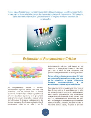 22
En los siguientes apartados vamos a trabajar sobre dos destrezas que consideramos centrales
o base para el desarrollo de las demás. En concreto abordamos el Pensamiento Crítico dentro
de las destrezas intelectuales y el desarrollo de la empatía dentro de las destrezas
emocionales
Es completamente posible, y desafor-
tunadamente algo casi natural, vivir una vida
irreflexiva, vivir de manera más o menos
autómata, vivir de manera acrítica. Es posible vivir
sin darse cuenta de la persona en la que uno se
está convirtiendo, sin desarrollar o trabajar sobre
las habilidades, destrezas y predisposiciones de
las que se es capaz. Desde este punto de vista, el
pensamiento crítico es un valor y un fin
eminentemente práctico, está basado en las
destrezas, la perspicacia y los valores esenciales
para vivir el ideal de vida consciente, que
preconizaban ya los filósofos de la antigua Grecia.
Pensar críticamente es una manera de vivir y de
aprender que fortalece a la persona y, en el caso
de los educadores, el pensar críticamente
fortalece, consecuencialmente, a los
estudiantes a través de la práctica didáctica
Pese a que como veremos, pensar críticamente es
base de todo proceso de aprendizaje real, el valor
del pensamiento crítico en nuestra sociedad es un
valor negativo, generalmente. ¿Qué pensamos de
una persona cuando se dice de ella que es “muy
crítica”? ¿La ensalzamos o devaluamos por ello?
Esta visión negativa impide toda posibilidad real
de razonamiento y consenso, haciendo inviable el
necesario diálogo social, llegando a producir
Estimular el Pensamiento Crítico
 