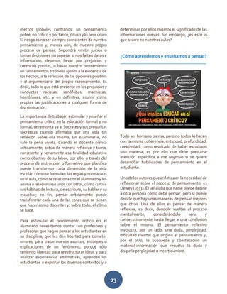23
efectos globales contrarios: un pensamiento
pobre, no crítico y por tanto, difuso y lo peor único.
El riesgo es no ser siempre conscientes de nuestro
pensamiento y, menos aún, de nuestro propio
proceso de pensar. Supondrá emitir juicios o
tomar decisiones sin sopesar si nos faltan datos e
información, dejamos llevar por prejuicios y
creencias previas, o basar nuestro pensamiento
en fundamentos erróneos ajenos a la evidencia de
los hechos, a la reflexión de las opciones posibles
y al argumentario del propio razonamiento. Es
decir, todo lo que está presente en los prejuicios y
conductas racistas, xenófobas, machistas,
homófonas, etc. y en definitiva, asumir como
propias las justificaciones a cualquier forma de
discriminación.
La importancia de trabajar, estimular y enseñar el
pensamiento crítico en la educación formal y no
formal, se remonta ya a Sócrates y sus preguntas
socráticas cuando afirmaba que una vida sin
reflexión sobre ella misma, sin examinarse, no
vale la pena vivirla. Cuando el docente piensa
críticamente, actúa de manera reflexiva y toma,
consciente y seriamente esa finalidad educativa
como objetivo de su labor, por ello, a través del
proceso de instrucción o formativo que planifica
puede transformar cada dimensión de la vida
escolar: cómo se formulan las reglas y normativas
en el aula, cómo se relaciona con el alumnado y los
anima a relacionarse unos con otros, cómo cultiva
sus hábitos de lectura, de escritura, su hablar y su
escuchar; en fin, pensar críticamente puede
transformar cada una de las cosas que se tienen
que hacer como docentes y, sobre todo, el cómo
se hace.
Para estimular el pensamiento crítico en el
alumnado necesitamos contar con profesores y
profesoras que hagan pensar a los estudiantes en
su disciplina, que les den libertad para cometer
errores, para tratar nuevos asuntos, enfoques o
explicaciones de un fenómeno, porque sólo
teniendo libertad para reestructurar ideas y para
analizar experiencias alternativas, aprenden los
estudiantes a explorar los diversos contextos y a
determinar por ellos mismos el significado de las
informaciones nuevas. Sin embargo, ¿es esto lo
que ocurre en nuestras aulas?
¿Cómo aprendemos y enseñamos a pensar?
______________________________________
Todo ser humano piensa, pero no todos lo hacen
con la misma coherencia, criticidad, profundidad,
creatividad, como resultado de haber estudiado
una materia; es por ello que debe prestarse
atención específica a ese objetivo si se quiere
desarrollar habilidades de pensamiento en el
estudiante.
Uno de los autores que enfatiza en la necesidad de
reflexionar sobre el proceso de pensamiento, es
Dewey (1933). Él señalaba que nadie puede decirle
a otra persona cómo debe pensar, pero sí puede
decirle que hay unas maneras de pensar mejores
que otras. Una de ellas es pensar de manera
reflexiva, es decir, dándole vueltas al proceso
mentalmente, considerándolo seria y
consecutivamente hasta llegar a una conclusión
sobre el mismo. El pensamiento reflexivo
involucra, por un lado, una duda, perplejidad,
dificultad mental que origina el pensamiento y,
por el otro, la búsqueda y constatación un
material-información que resuelva la duda y
disipe la perplejidad o incertidumbre.
 