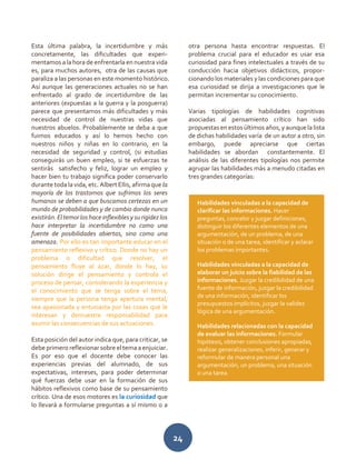 24
Esta última palabra, la incertidumbre y más
concretamente, las dificultades que experi-
mentamos a la hora de enfrentarla en nuestra vida
es, para muchos autores, otra de las causas que
paraliza a las personas en este momento histórico.
Así aunque las generaciones actuales no se han
enfrentado al grado de incertidumbre de las
anteriores (expuestas a la guerra y la posguerra)
parece que presentamos más dificultades y más
necesidad de control de nuestras vidas que
nuestros abuelos. Probablemente se deba a que
fuimos educados y así lo hemos hecho con
nuestros niños y niñas en lo contrario, en la
necesidad de seguridad y control, (si estudias
conseguirás un buen empleo, si te esfuerzas te
sentirás satisfecho y feliz, lograr un empleo y
hacer bien tu trabajo significa poder conservarlo
durante toda la vida, etc. Albert Ellis, afirma que la
mayoría de los trastornos que sufrimos los seres
humanos se deben a que buscamos certezas en un
mundo de probabilidades y de cambio donde nunca
existirán.Eltemorloshaceinflexiblesysurigidezlos
hace interpretar la incertidumbre no como una
fuente de posibilidades abiertas, sino como una
amenaza. Por ello es tan importante educar en el
pensamiento reflexivo y crítico. Donde no hay un
problema o dificultad que resolver, el
pensamiento fluye al azar, donde lo hay, su
solución dirige el pensamiento y controla el
proceso de pensar, considerando la experiencia y
el conocimiento que se tenga sobre el tema,
siempre que la persona tenga apertura mental,
sea apasionada y entusiasta por las cosas que le
interesan y demuestre responsabilidad para
asumir las consecuencias de sus actuaciones.
Esta posición del autor indica que, para criticar, se
debe primero reflexionarsobre el tema aenjuiciar.
Es por eso que el docente debe conocer las
experiencias previas del alumnado, de sus
expectativas, intereses, para poder determinar
qué fuerzas debe usar en la formación de sus
hábitos reflexivos como base de su pensamiento
crítico. Una de esos motores es la curiosidad que
lo llevará a formularse preguntas a sí mismo o a
otra persona hasta encontrar respuestas. El
problema crucial para el educador es usar esa
curiosidad para fines intelectuales a través de su
conducción hacia objetivos didácticos, propor-
cionando los materiales y las condiciones para que
esa curiosidad se dirija a investigaciones que le
permitan incrementar su conocimiento.
Varias tipologías de habilidades cognitivas
asociadas al pensamiento crítico han sido
propuestas en estosúltimos años, y aunque la lista
de dichas habilidades varía de un autor a otro, sin
embargo, puede apreciarse que ciertas
habilidades se abordan constantemente. El
análisis de las diferentes tipologías nos permite
agrupar las habilidades más a menudo citadas en
tres grandes categorías:
Habilidades vinculadas a la capacidad de
clarificar las informaciones. Hacer
preguntas, concebir y juzgar definiciones,
distinguir los diferentes elementos de una
argumentación, de un problema, de una
situación o de una tarea, identificar y aclarar
los problemas importantes.
Habilidades vinculadas a la capacidad de
elaborar un juicio sobre la fiabilidad de las
informaciones. Juzgar la credibilidad de una
fuente de información, juzgar la credibilidad
de una información, identificar los
presupuestos implícitos, juzgar la validez
lógica de una argumentación.
Habilidades relacionadas con la capacidad
de evaluar las informaciones. Formular
hipótesis, obtener conclusiones apropiadas,
realizar generalizaciones, inferir, generar y
reformular de manera personal una
argumentación, un problema, una situación
o una tarea.
 