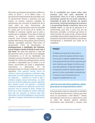 25
Otro autor que aborda el pensamiento reflexivo y
crítico es Ennis 21
, él lo define como un
pensamientofundamentalmenterazonable;noes
un pensamiento fortuito o arbitrario, sino que
supone un proceso cognitivo complejo de
pensamiento que reconoce el predominio de la
razón sobre las otras dimensiones del
pensamiento. El pensamiento crítico es razonable
en cuanto que va en busca de la verdad. Su
finalidad es reconocer aquello que es justo y
aquello que es verdadero. Como para el resto de
autores, su definición involucra actividades
creativas como formular hipótesis, preguntas,
plantear alternativas, hacer planes, pero involucra,
además, actividades prácticas. Para Ennis, el
pensamiento crítico se descompone en
predisposiciones y habilidades del individuo,
que se integran cuando él decide en qué creer o
qué hacer. De estos dos aspectos o caras del
pensamiento crítico, el que más se ha trabajado
normalmente es el de las habilidades (los
métodos), porque se pueden observar con mayor
facilidad. En cambio las predisposiciones, se han
asimilado a capacidades que se tienen o no se
tienen, renunciando por tanto a despertarlas,
estimularlas y potenciarlas. En las
predisposiciones se incluyen conductas como las
siguientes: Tener apertura mental, buscar las
razones o causas que producen y mantienen algo,
desarrollar una visión global de las situaciones, de
las relaciones…, mantener en mente la idea o
problema original, buscar alternativas, no emitir
juicio si no se tienen evidencias y razones suficientes
para hacerlo; asumir una posición o cambiarla
cuando las evidencias son suficientes, buscar tanta
precisión como lo permita el tema, manejar las
partes de un todo complejo de manera ordenada;
para ello por supuesto se buscará estar bien
informado, usar fuentes fidedignas y mencionarlas,
aprender a manejar herramientas de información,
etc.
21
http://www.econ.uba.ar/www/institutos/contable/ceconta/Foro_practica_profesional/Prin
cipal/PDF_Simposio_2010/T_2010_06_Diaz_Montenegro.pdf
Por la complejidad que supone todos estos
procesos, para este autor, desarrollar el
pensamiento crítico en el aula o ambiente de
aprendizaje, requiere de una acción sostenida y
sustentada de parte del docente, de manera
permanente, utilizando estrategias de enseñanza
y de aprendizaje flexible e interactivo. No es una
cuestión menor. La vida de las personas se ve
condicionada, para bien o para mal, por las
decisiones acertadas o erróneas que toman en
cada momento. De modo similar, el futuro de las
sociedades democráticas depende de los estados
deopinióny delas decisionespúblicas,asociativas,
reivindicativas o electorales por parte de la
ciudadanía.
¿Qué recursos educativos podemos utilizar
para educar en el pensamiento crítico?
______________________________________
El pensamiento crítico en educación es heredero
de la llamada Escuela Activa o Nueva que tiene
entre sus promotores a John Dewey22
. Dewey
afirmaba que el alumno es un sujeto activo, y que
es tarea del docente generar entornos
estimulantes para desarrollar y orientar esta
22
Dewey, J. “Cómo pensamos: pensamiento reflexivo y proceso educativo”
PIAGET
El objetivo principal de la educación es
formar a personas capaces de hacer cosas
nuevas que no repitan simplemente lo que
otras generaciones han hecho: personas que
sean creativas, que tengan inventiva y que
sean descubridores. El segundo objetivo de
la educación es formar mentes capaces de
ejercer la crítica, que puedan comprobar por
sí mismas lo que se les presenta y no
aceptarlo simplemente sin más.
 
