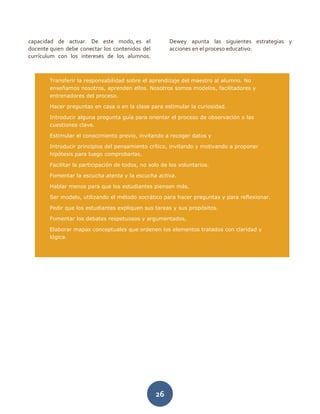 26
capacidad de actuar. De este modo, es el
docente quien debe conectar los contenidos del
currículum con los intereses de los alumnos.
Dewey apunta las siguientes estrategias y
acciones en el proceso educativo:
Transferir la responsabilidad sobre el aprendizaje del maestro al alumno. No
enseñamos nosotros, aprenden ellos. Nosotros somos modelos, facilitadores y
entrenadores del proceso.
Hacer preguntas en casa o en la clase para estimular la curiosidad.
Introducir alguna pregunta guía para orientar el proceso de observación o las
cuestiones clave.
Estimular el conocimiento previo, invitando a recoger datos y
Introducir principios del pensamiento crítico, invitando y motivando a proponer
hipótesis para luego comprobarlas.
Facilitar la participación de todos, no solo de los voluntarios.
Fomentar la escucha atenta y la escucha activa.
Hablar menos para que los estudiantes piensen más.
Ser modelo, utilizando el método socrático para hacer preguntas y para reflexionar.
Pedir que los estudiantes expliquen sus tareas y sus propósitos.
Fomentar los debates respetuosos y argumentados,
Elaborar mapas conceptuales que ordenen los elementos tratados con claridad y
lógica.
 
